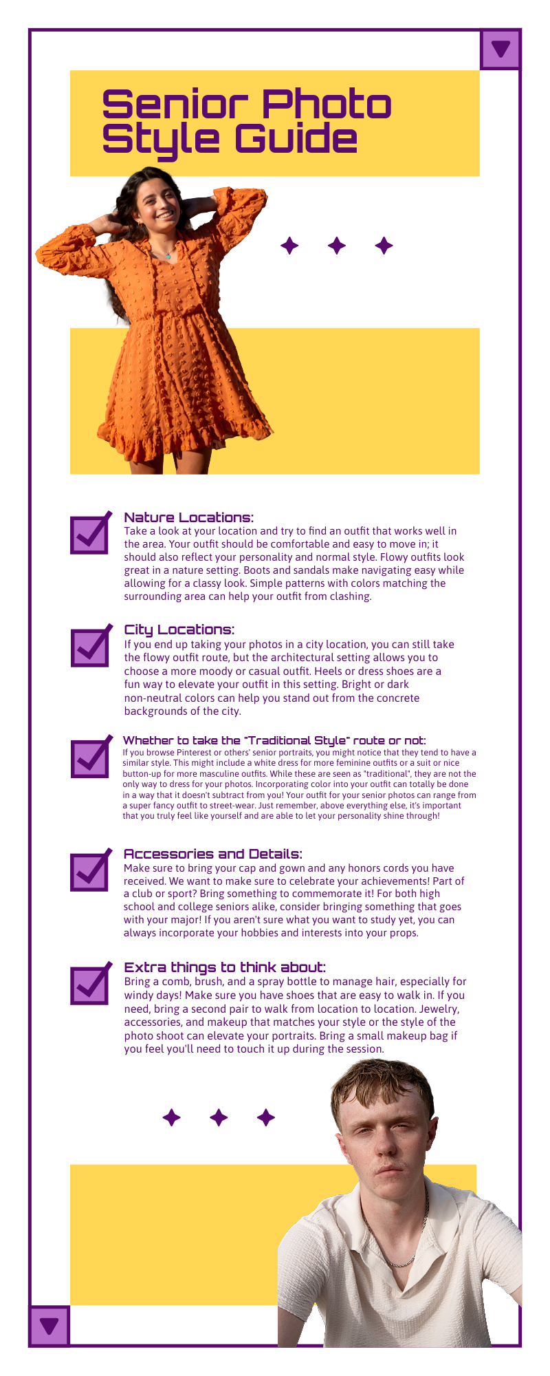 Senior Photo Style Guide Nature location: Take a look at your location and try to find an outfit that works well in the area. Your outfit should be comfortable and easy to move in, and it should also reflect your personality and normal style. Flowy outfits look great in a nature setting. Boots and sandals make navigating easy while allowing for a classy look. Simple patterns with colors that match the surrounding area can help keep your outfit from clashing.  City location: If you end up taking your photos in a city location, you can still take the flowy outfit route, but the architectural setting allows you to choose a more moody or casual outfit. Heels or dress shoes are a fun way to elevate your outfit in this setting. Bright or dark non-neutral colors can help you stand out from the concrete backgrounds of the city.   Whether or not to take the “traditional style” route: If you browse Pinterest or other seniors’ portraits, you might notice that they tend to have a similar style. This might include a white dress for more feminine outfits or a suit or nice button-up for more masculine outfits. While these are seen as traditional, they are not the only way to dress for your photos. Above everything else, it is important that you truly feel like yourself and are able to let your personality shine through!    Accessories and Details: Make sure to bring your cap and gown and any honors and cords you have received. We want to make sure to celebrate your activities! Part of a club or sport? Bring something to commemorate it! For both high school and college seniors alike, consider bringing something that goes with your major! Jewelry and makeup that match your style or the style of the shoot can elevate your portraits.  Extra things to think about: Bring a comb, brush, and a spray bottle to manage hair, especially for windy days! Make sure you have shoes that are easy to walk in. If you need, bring a second pair to walk from location to location. Jewelry, accessories, and makeup that matches your style or the style of the photo shoot can elevate your portraits. Bring a small makeup bag if you feel you'll need to touch it up during the session.