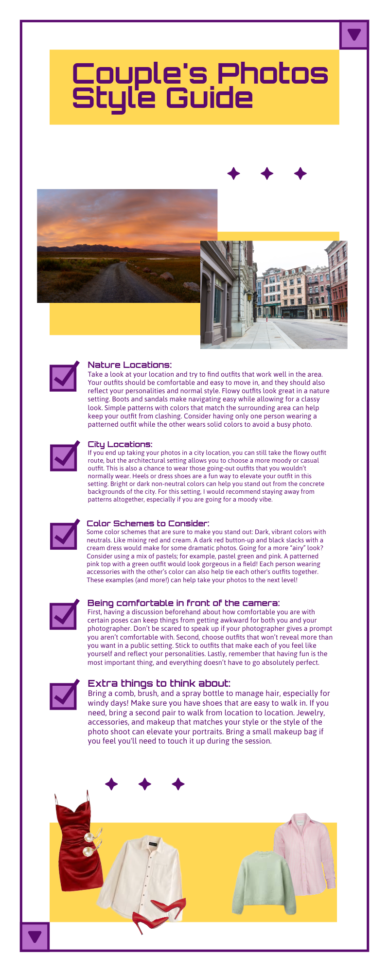 couples' photos style guide Nature location: Take a look at your location and try to find outfits that work well in the area. Your outfits should be comfortable and easy to move in, and they should also reflect your personalities and normal style. Flowy outfits look great in a nature setting. Boots and sandals make navigating easy while allowing for a classy look. Simple patterns with colors that match the surrounding area can help keep your outfit from clashing. Consider having only one person wearing a patterned outfit while the other wears solid colors to avoid a busy photo.   City location: If you end up taking your photos in a city location, you can still take the flowy outfit route, but the architectural setting allows you to choose a more moody or casual outfit. This is also a chance to wear those going-out outfits that you wouldn’t normally wear. Heels or dress shoes are a fun way to elevate your outfit in this setting. Bright or dark non-neutral colors can help you stand out from the concrete backgrounds of the city. For this setting, I would recommend staying away from patterns altogether, especially if you are going for a moody vibe.  Color schemes to consider: Some color schemes that are sure to make you stand out: Dark, vibrant colors with neutrals. Like mixing red and cream. A dark red button-up and black slacks with a cream dress would make for some dramatic photos. Going for a more “airy” look? Consider using a mix of pastels; for example, pastel green and pink. A patterned pink top with a green outfit would look gorgeous in a field! Each person wearing accessories with the other’s color can also help tie each other's outfits together. These examples (and more!) can help take your photos to the next level!  Making sure you’re comfortable in front of the camera: First, having a discussion beforehand about how comfortable you are with certain poses can keep things from getting awkward for both you and your photographer. Don’t be scared to speak up if your photographer gives a prompt you aren’t comfortable with. Second, choose outfits that won’t reveal more than you want in a public setting. Stick to outfits that make each of you feel like yourself and reflect your personalities. Lastly, remember that having fun is the most important thing, and everything doesn’t have to go absolutely perfect.Extra things to think about: Bring a comb, brush, and a spray bottle to manage hair, especially for windy days! Make sure you have shoes that are easy to walk in. If you need, bring a second pair to walk from location to location. Jewelry, accessories, and makeup that matches your style or the style of the photo shoot can elevate your portraits. Bring a small makeup bag if you feel you'll need to touch it up during the session.