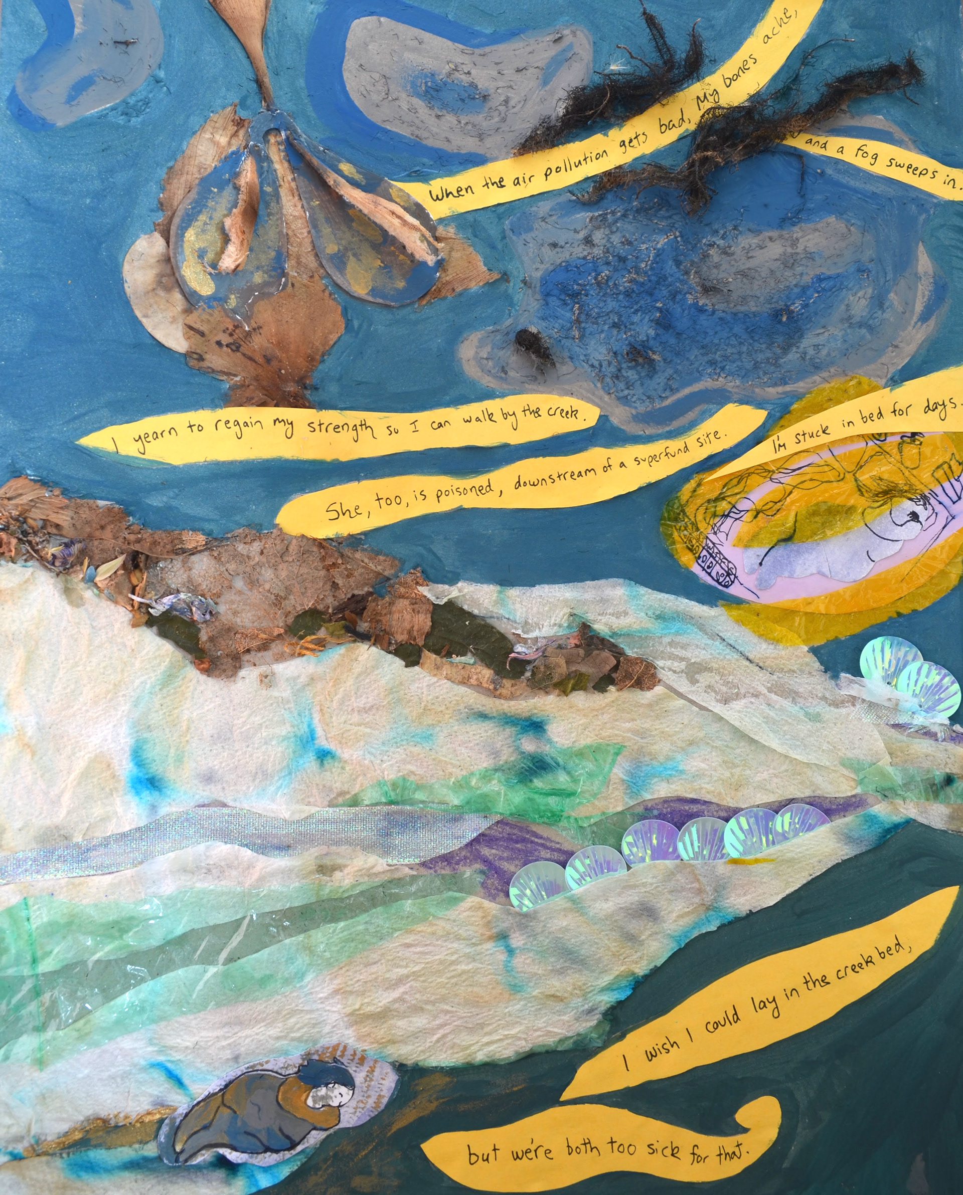 Collage using dried plant materials, sequins, tissue paper, colorful translucent plastic and hand written text and drawings on paper. The text is handwritten on curved strips of yellow paper. “When the air pollution gets bad, my bones ache,” curves between a collage using botanical materials that looks like two lungs or a head of garlic, and a grey and blue cloud with rough texture. The next strip says “and a fog sweeps in.” Below this, a billowy yellow strip says, “I yearn to regain my strength so I can walk by the creek.” Directly underneath, another strip says, “ She, too, is poisoned, downstream of a superfund site.” And another, “I’m stuck in bed for days” reaches the edge of the page, curving over a drawing of a fat purple figure in bed, with a yellow translucent plastic sheet over the image. The bottom of the collage is of a river, which flows left to right, diminishing to a smaller stream. The river has currents made of tissue, green plastic, iridescent ribbon and a bank of sequin shells and dried flowers. At the base of the river bank, the same sleeping figure is painted purple and gold, sleeping with an arm cradling their head. The bottom text on yellow paper says “I wish I could lay in the creek bed” and “but we’re both too sick for that.”