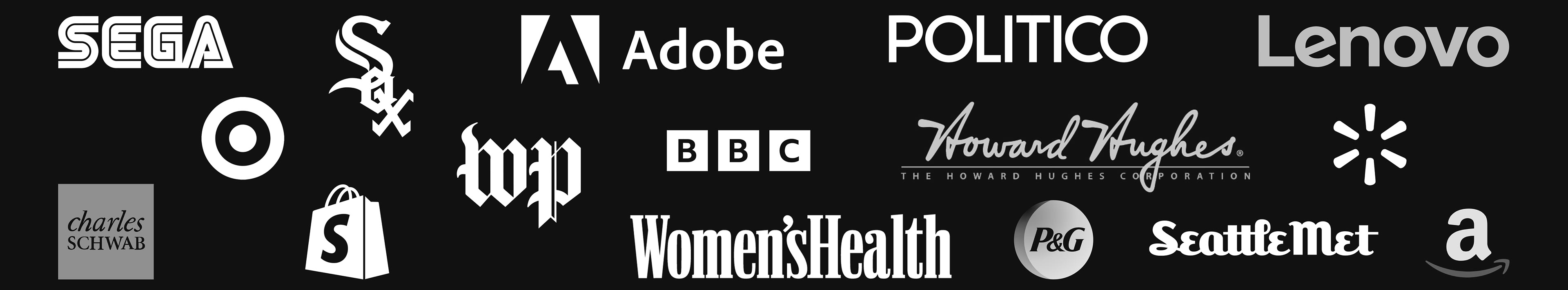Selected Clients SEGA / Chicago White Sox / Adobe / The Washington Post / Shopify / BBC / Women's Health UK / Seattle Met/ Quanta Mag / The Howard Hughes Corporation / Politico EU / Target / Lenovo / Amazon / Walmart / Proctor & Gamble / Schwab