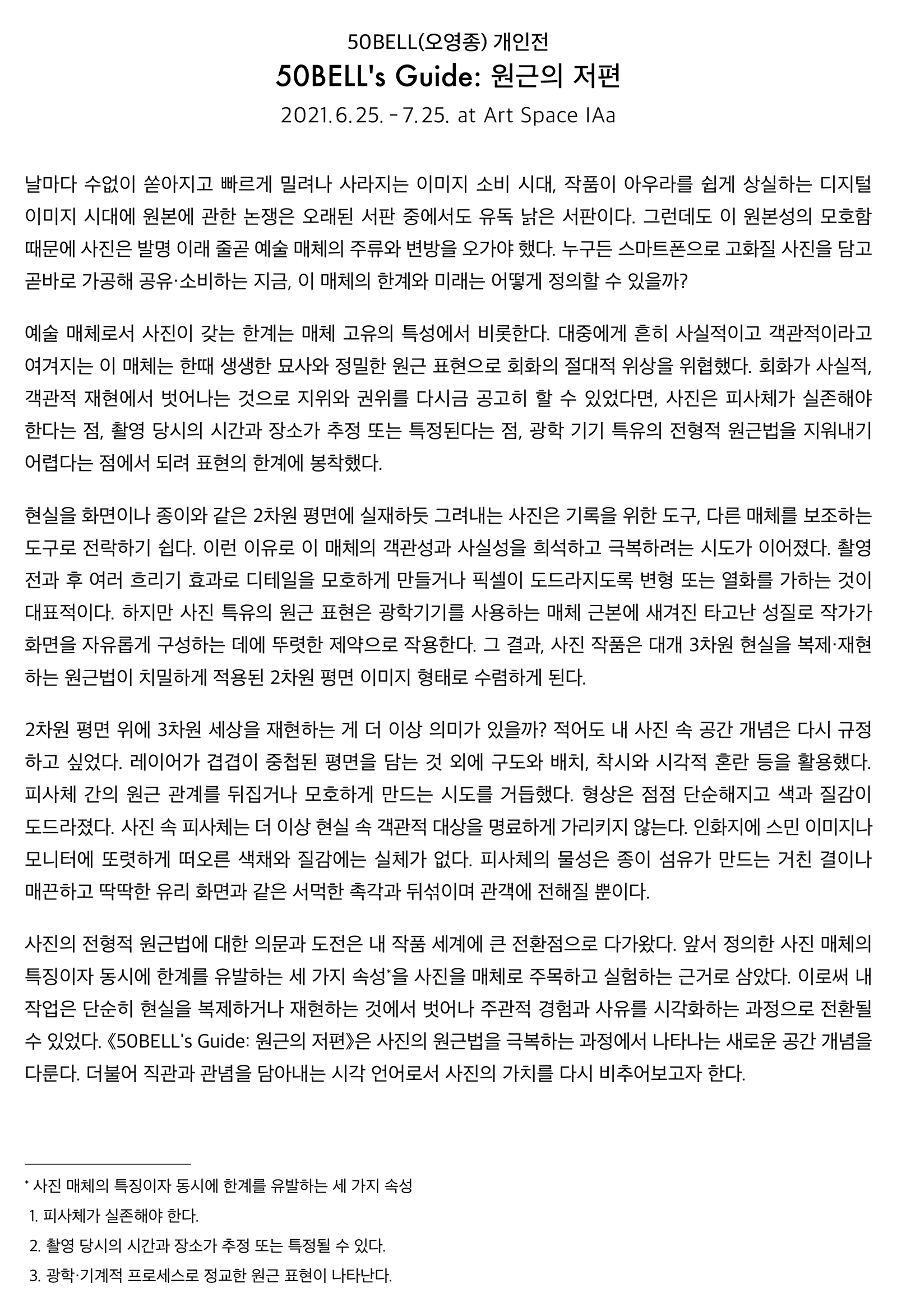 50BELL(오영종) 개인전 "50BELL's Guide: 원근의 저편" 날마다 수없이 쏟아지고 빠르게 밀려나 사라지는 이미지 소비 시대, 작품이 아우라를 쉽게 상실하는 디지털 이미지 시대에 원본에 관한 논쟁은 오래된 서판 중에서도 유독 낡은 서판이다. 그런데도 이 원본성의 모호함 때문에 사진은 발명 이래 줄곧 예술 매체의 주류와 변방을 오가야 했다. 누구든 스마트폰으로 고화질 사진을 담고 곧바로 가공해 공유·소비하는 지금, 이 매체의 한계와 미래는 어떻게 정의할 수 있을까? 예술 매체로서 사진이 갖는 한계는 매체 고유의 특성에서 비롯한다. 대중에게 흔히 사실적이고 객관적이라고 여겨지는 이 매체는 한때 생생한 묘사와 정밀한 원근 표현으로 회화의 절대적 위상을 위협했다. 회화가 사실적, 객관적 재현에서 벗어나는 것으로 지위와 권위를 다시금 공고히 할 수 있었다면, 사진은 피사체가 실존해야 한다는 점, 촬영 당시의 시간과 장소가 추정 또는 특정된다는 점, 광학 기기 특유의 전형적 원근법을 지워내기 어렵다는 점에서 되려 표현의 한계에 봉착했다. 현실을 화면이나 종이와 같은 2차원 평면에 실재하듯 그려내는 사진은 기록을 위한 도구, 다른 매체를 보조하는 도구로 전락하기 쉽다. 이런 이유로 이 매체의 객관성과 사실성을 희석하고 극복하려는 시도가 이어졌다. 촬영 전과 후 여러 흐리기 효과로 디테일을 모호하게 만들거나 픽셀이 도드라지도록 변형 또는 열화를 가하는 것이 대표적이다. 하지만 사진 특유의 원근 표현은 광학기기를 사용하는 매체 근본에 새겨진 타고난 성질로 작가가 화면을 자유롭게 구성하는 데에 뚜렷한 제약으로 작용한다. 그 결과, 사진 작품은 대개 3차원 현실을 복제·재현하는 원근법이 치밀하게 적용된 2차원 평면 이미지 형태로 수렴하게 된다. 2차원 평면 위에 3차원 세상을 재현하는 게 더 이상 의미가 있을까? 적어도 내 사진 속 공간 개념은 다시 규정하고 싶었다. 레이어가 겹겹이 중첩된 평면을 담는 것 외에 구도와 배치, 착시와 시각적 혼란 등을 활용했다. 피사체 간의 원근 관계를 뒤집거나 모호하게 만드는 시도를 거듭했다. 형상은 점점 단순해지고 색과 질감이 도드라졌다. 사진 속 피사체는 더 이상 현실 속 객관적 대상을 명료하게 가리키지 않는다. 인화지에 스민 이미지나 모니터에 또렷하게 떠오른 색채와 질감에는 실체가 없다. 피사체의 물성은 종이 섬유가 만드는 거친 결이나 매끈하고 딱딱한 유리 화면과 같은 서먹한 촉각과 뒤섞이며 관객에 전해질 뿐이다. 사진의 전형적 원근법에 대한 의문과 도전은 내 작품 세계에 큰 전환점으로 다가왔다. 앞서 정의한 사진 매체의 특징이자 동시에 한계를 유발하는 세 가지 속성을 사진을 매체로 주목하고 실험하는 근거로 삼았다. 이로써 내 작업은 단순히 현실을 복제하거나 재현하는 것에서 벗어나 주관적 경험과 사유를 시각화하는 과정으로 전환될 수 있었다. 《50BELL's Guide: 원근의 저편》은 사진의 원근법을 극복하는 과정에서 나타나는 새로운 공간 개념을 다룬다. 더불어 직관과 관념을 담아내는 시각 언어로서 사진의 가치를 다시 비추어보고자 한다.