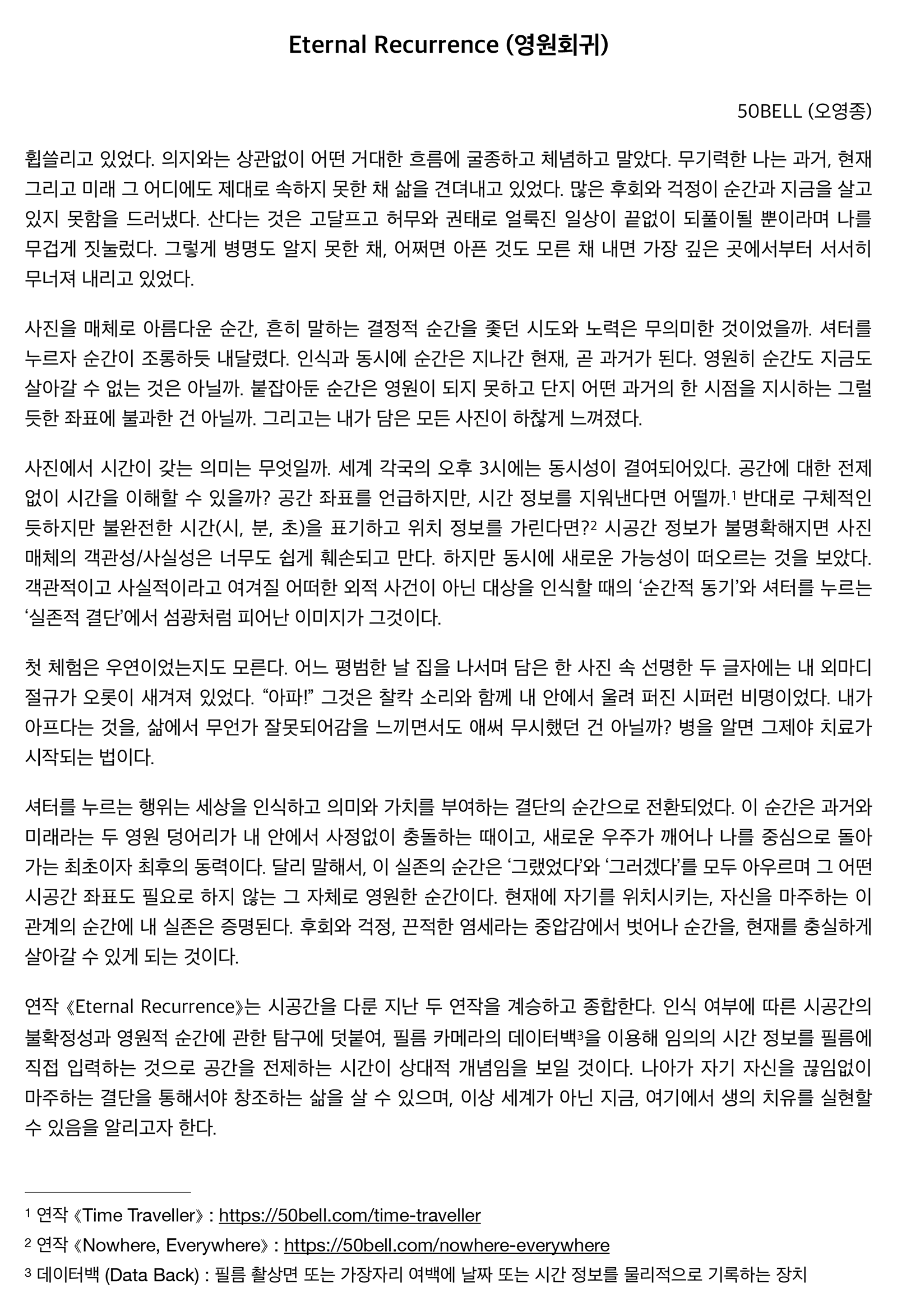 "Eternal Recurrence (영원회귀)" 휩쓸리고 있었다. 의지와는 상관없이 어떤 거대한 흐름에 굴종하고 체념하고 말았다. 무기력한 나는 과거, 현재 그리고 미래 그 어디에도 제대로 속하지 못한 채 삶을 견뎌내고 있었다. 많은 후회와 걱정이 순간과 지금을 살고 있지 못함을 드러냈다. 산다는 것은 고달프고 허무와 권태로 얼룩진 일상이 끝없이 되풀이될 뿐이라며 나를 무겁게 짓눌렀다. 그렇게 병명도 알지 못한 채, 어쩌면 아픈 것도 모른 채 내면 가장 깊은 곳에서부터 서서히 무너져 내리고 있었다. 사진을 매체로 아름다운 순간, 흔히 말하는 결정적 순간을 좇던 시도와 노력은 무의미한 것이었을까. 셔터를 누르자 순간이 조롱하듯 내달렸다. 인식과 동시에 순간은 지나간 현재, 곧 과거가 된다. 영원히 순간도 지금도 살아갈 수 없는 것은 아닐까. 붙잡아둔 순간은 영원이 되지 못하고 단지 어떤 과거의 한 시점을 지시하는 그럴듯한 좌표에 불과한 건 아닐까. 그리고는 내가 담은 모든 사진이 하찮게 느껴졌다. 사진에서 시간이 갖는 의미는 무엇일까. 세계 각국의 오후 3시에는 동시성이 결여되어있다. 공간에 대한 전제 없이 시간을 이해할 수 있을까? 공간 좌표를 언급하지만, 시간 정보를 지워낸다면 어떨까. 반대로 구체적인듯하지만 불완전한 시간(시, 분, 초)을 표기하고 위치 정보를 가린다면? 시공간 정보가 불명확해지면 사진 매체의 객관성/사실성은 너무도 쉽게 훼손되고 만다. 하지만 동시에 새로운 가능성이 떠오르는 것을 보았다. 객관적이고 사실적이라고 여겨질 어떠한 외적 사건이 아닌 대상을 인식할 때의 ‘순간적 동기’와 셔터를 누르는 ‘실존적 결단’에서 섬광처럼 피어난 이미지가 그것이다. 첫 체험은 우연이었는지도 모른다. 어느 평범한 날 집을 나서며 담은 한 사진 속 선명한 두 글자에는 내 외마디 절규가 오롯이 새겨져 있었다. “아파!” 그것은 찰칵 소리와 함께 내 안에서 울려 퍼진 시퍼런 비명이었다. 내가 아프다는 것을, 삶에서 무언가 잘못되어감을 느끼면서도 애써 무시했던 건 아닐까? 병을 알면 그제야 치료가 시작되는 법이다. 셔터를 누르는 행위는 세상을 인식하고 의미와 가치를 부여하는 결단의 순간으로 전환되었다. 이 순간은 과거와 미래라는 두 영원 덩어리가 내 안에서 사정없이 충돌하는 때이고, 새로운 우주가 깨어나 나를 중심으로 돌아가는 최초이자 최후의 동력이다. 달리 말해서, 이 실존의 순간은 ‘그랬었다’와 ‘그러겠다’를 모두 아우르며 그 어떤 시공간 좌표도 필요로 하지 않는 그 자체로 영원한 순간이다. 현재에 자기를 위치시키는, 자신을 마주하는 이 관계의 순간에 내 실존은 증명된다. 후회와 걱정, 끈적한 염세라는 중압감에서 벗어나 순간을, 현재를 충실하게 살아갈 수 있게 되는 것이다. 연작 ⟪Eternal Recurrence⟫는 시공간을 다룬 지난 두 연작을 계승하고 종합한다. 인식 여부에 따른 시공간의 불확정성과 영원적 순간에 관한 탐구에 덧붙여, 필름 카메라의 데이터백을 이용해 임의의 시간 정보를 필름에 직접 입력하는 것으로 공간을 전제하는 시간이 상대적 개념임을 보일 것이다. 나아가 자기 자신을 끊임없이 마주하는 결단을 통해서야 창조하는 삶을 살 수 있으며, 이상 세계가 아닌 지금, 여기에서 생의 치유를 실현할 수 있음을 알리고자 한다.