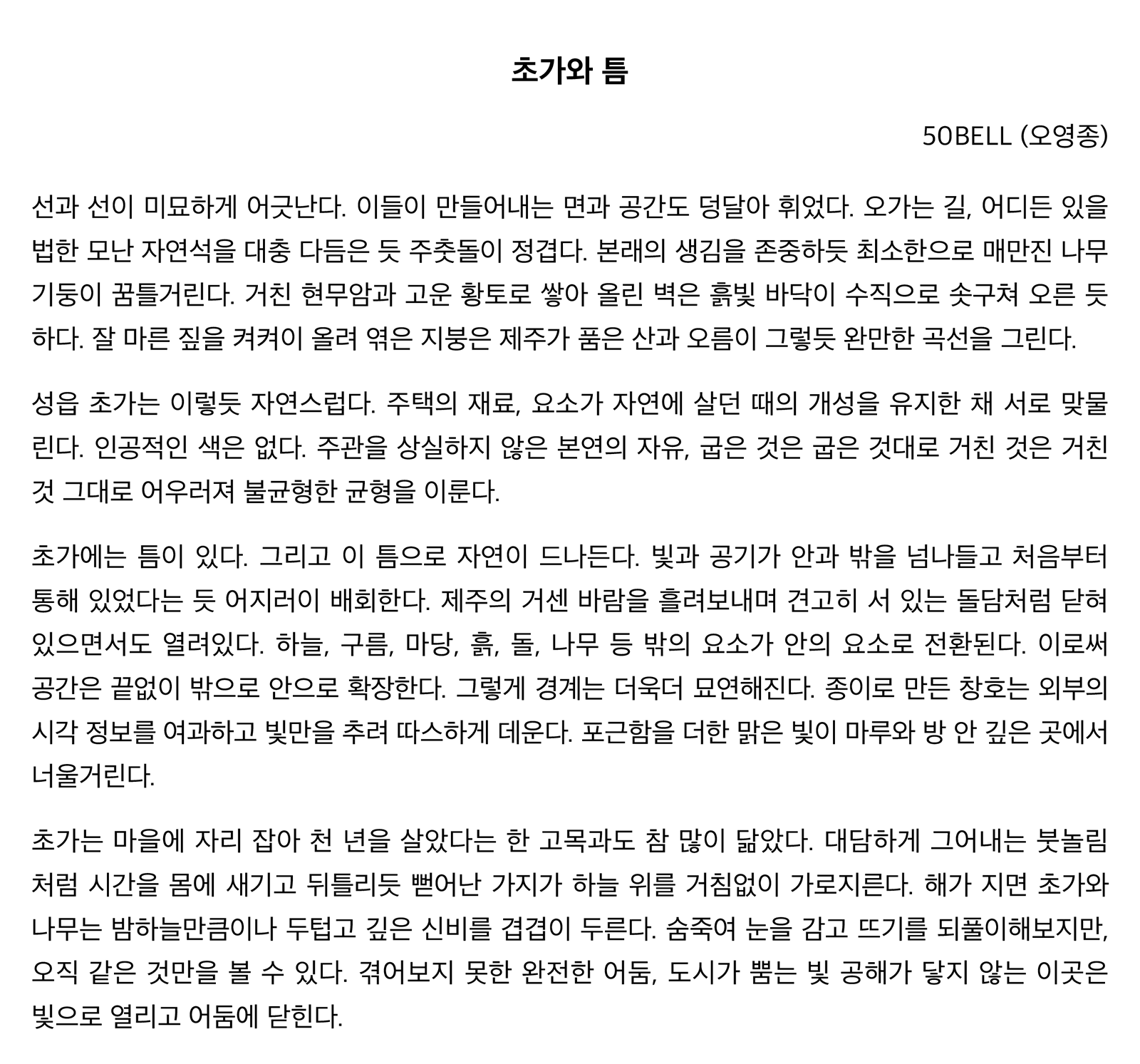 "초가와 틈" 선과 선이 미묘하게 어긋난다. 이들이 만들어내는 면과 공간도 덩달아 휘었다. 오가는 길, 어디든 있을법한 모난 자연석을 대충 다듬은 듯 주춧돌이 정겹다. 본래의 생김을 존중하듯 최소한으로 매만진 나무 기둥이 꿈틀거린다. 거친 현무암과 고운 황토로 쌓아 올린 벽은 흙빛 바닥이 수직으로 솟구쳐 오른 듯하다. 잘 마른 짚을 켜켜이 올려 엮은 지붕은 제주가 품은 산과 오름이 그렇듯 완만한 곡선을 그린다. 성읍 초가는 이렇듯 자연스럽다. 주택의 재료, 요소가 자연에 살던 때의 개성을 유지한 채 서로 맞물린다. 인공적인 색은 없다. 주관을 상실하지 않은 본연의 자유, 굽은 것은 굽은 것대로 거친 것은 거친 것 그대로 어우러져 불균형한 균형을 이룬다. 초가에는 틈이 있다. 그리고 이 틈으로 자연이 드나든다. 빛과 공기가 안과 밖을 넘나들고 처음부터 통해 있었다는 듯 어지러이 배회한다. 제주의 거센 바람을 흘려보내며 견고히 서 있는 돌담처럼 닫혀있으면서도 열려있다. 하늘, 구름, 마당, 흙, 돌, 나무 등 밖의 요소가 안의 요소로 전환된다. 이로써 공간은 끝없이 밖으로 안으로 확장한다. 그렇게 경계는 더욱더 묘연해진다. 종이로 만든 창호는 외부의 시각 정보를 여과하고 빛만을 추려 따스하게 데운다. 포근함을 더한 맑은 빛이 마루와 방 안 깊은 곳에서 너울거린다. 초가는 마을에 자리 잡아 천 년을 살았다는 한 고목과도 참 많이 닮았다. 대담하게 그어내는 붓놀림처럼 시간을 몸에 새기고 뒤틀리듯 뻗어난 가지가 하늘 위를 거침없이 가로지른다. 해가 지면 초가와 나무는 밤하늘만큼이나 두텁고 깊은 신비를 겹겹이 두른다. 숨죽여 눈을 감고 뜨기를 되풀이해보지만, 오직 같은 것만을 볼 수 있다. 겪어보지 못한 완전한 어둠, 도시가 뿜는 빛 공해가 닿지 않는 이곳은 빛으로 열리고 어둠에 닫힌다.