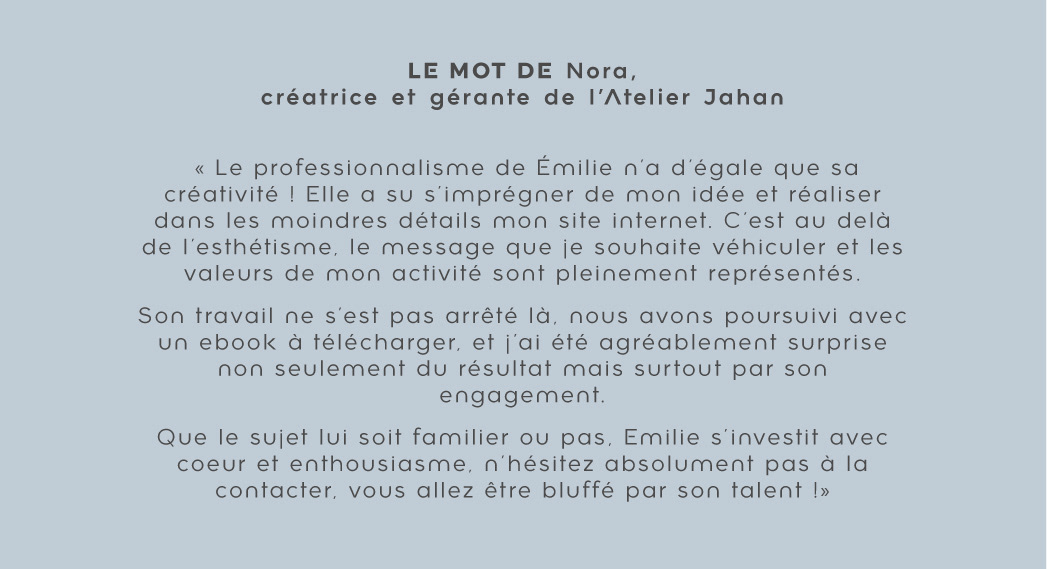 Témoignage de Nora de l'Atelier Jahan : "Le professionnalisme de Émilie n'a d'égale que sa créativité ! Elle a su s'imprégner de mon idée et réaliser dans les moindres détails mon site internet. C'est au delà de l'esthétisme, le message que je souhaite véhiculer et les valeurs de mon activité sont pleinement représentés. Son travail ne s'est pas arrêté là, nous avons poursuivi avec un ebook à télécharger, et j'ai été agréablement surprise non seulement du résultat mais surtout par son engagement."
