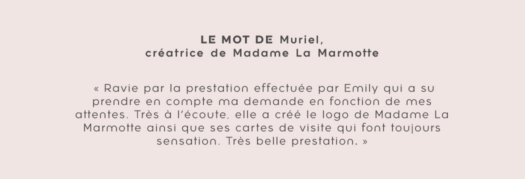 Témoignage de Muriel de Madame La Marmotte : "Ravie par la prestation effectuée par Emily qui a su prendre en compte ma demande en fonction de mes attentes. Très à l'écoute, elle a crée le logo de Madame La Marmotte ainsi que ses cartes de visite qui font toujours sensation. Très belle prestation."