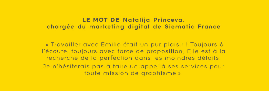 Témoignage de Natalija de l'agence emarQuest : "Travailler avec Emilie était un pur plaisir ! Toujours à l'écoute, toujours avec force de proposition. Elle est à la recherche de la perfection dans les moindres détails. Je n'hésiterais pas à faire appel à ses services pour toute mission de graphisme."