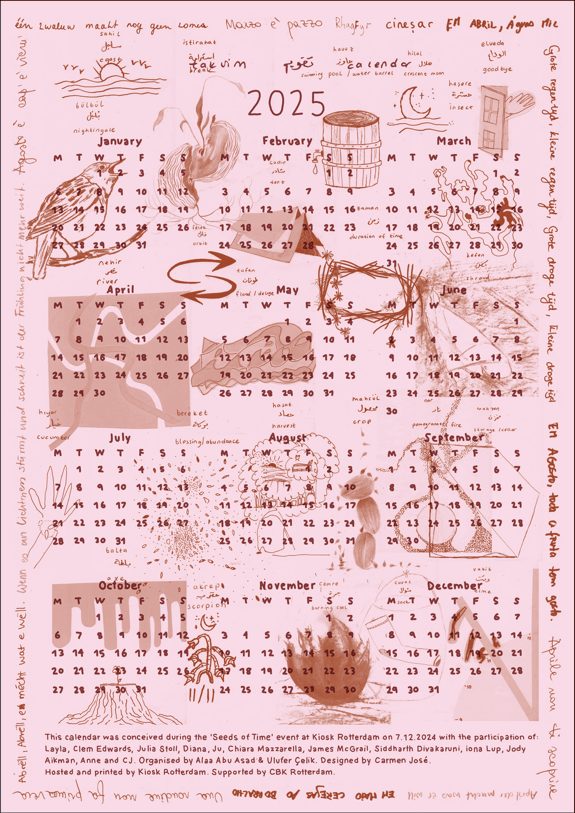 The calendar was conceived during the Seeds of Time event at Kiosk Rotterdam on 7.12.2024 with the participation of: Layla, Clem Edwards, Julia Stoll, Diana, Ju, Chiara Mazzarella, James McGrail, Siddharth Divakaruni, iona Lup, Jody Aikman, Anne and CJ. Organised by Alaa Abu Asad & Ulufer Celik. Designed by Carmen José. Hosted by and printed at Kiosk Rotterdam.  Supported by: CBK Rotterdam & Mophradat