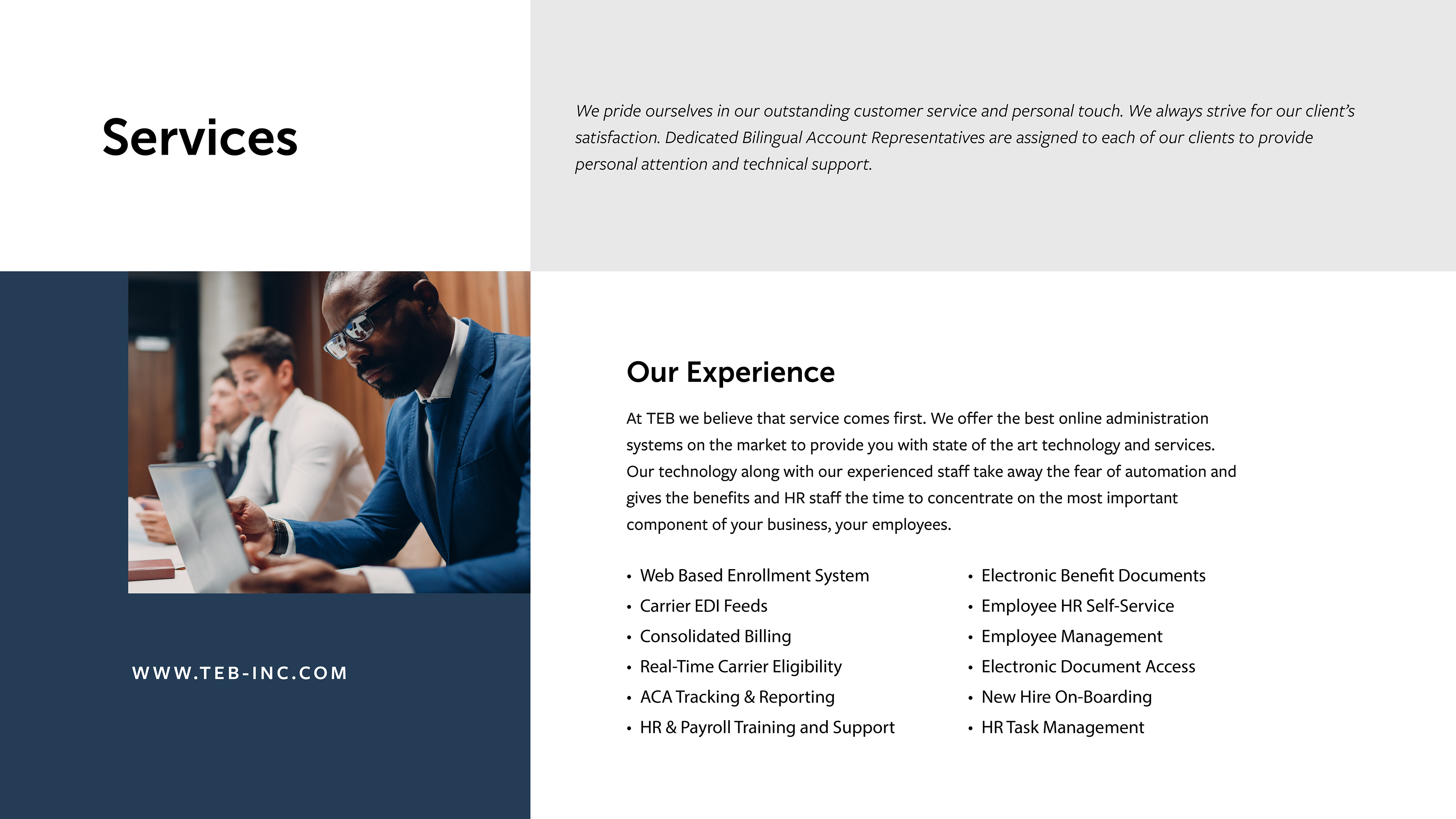 Services | We pride ourselves in our outstanding customer service and personal touch. We always strive for our client's satisfaction. Dedicated Bilingual Account Representatives are assigned to each of our clients to provide personal attention and technical support. | Our Experience - At TEB we believe that service comes first. We offer the best online administration system on the market to provide you with state of the art technology and services. Our technology along with our experienced staff take away the fear of automation and gives the benefits and HR staff the time to concentrate on the most important component of your business, your employees. | Services: Web based Enrollment system - Carrier EDI Feeds - Consolidated Billing - Real-Time Carrier Eligibility - ACA Tracking & Reporting - HR & Payroll Training and Support - Electronic Benefit Documents - Employee HR Self Service - Employee management - Electronic Document Access - New Hire Onboarding - HR Task Management