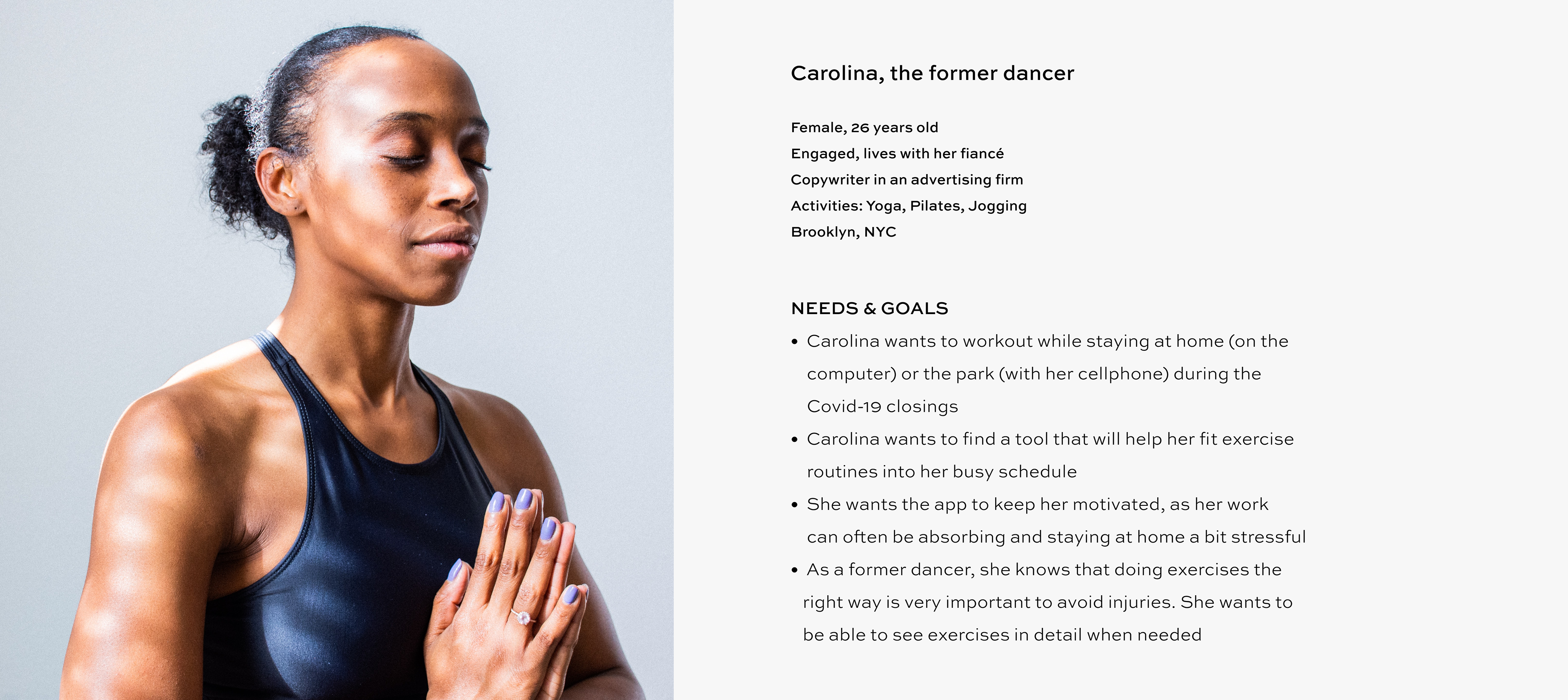 Persona Carolina, the former dancer Female, 26 Single lives with a roommate Copywriter in an advertising firm Activities: Yoga, Pilates, Jogging Brooklyn, NYC Needs & Goals: Carolina wants to workout while staying at home (on the computer) or the park (with her cellphone) during the Covid-19 closings Carolina wants to find a tool that will help her fit exercise routines into her busy schedule She wants the app to keep her motivated, as her work can often be absorbing and staying at home a bit stressful As a former dancer, she knows that doing exercises the right way is very important to avoid injuries. She wants to be able to see exercises in detail when needed