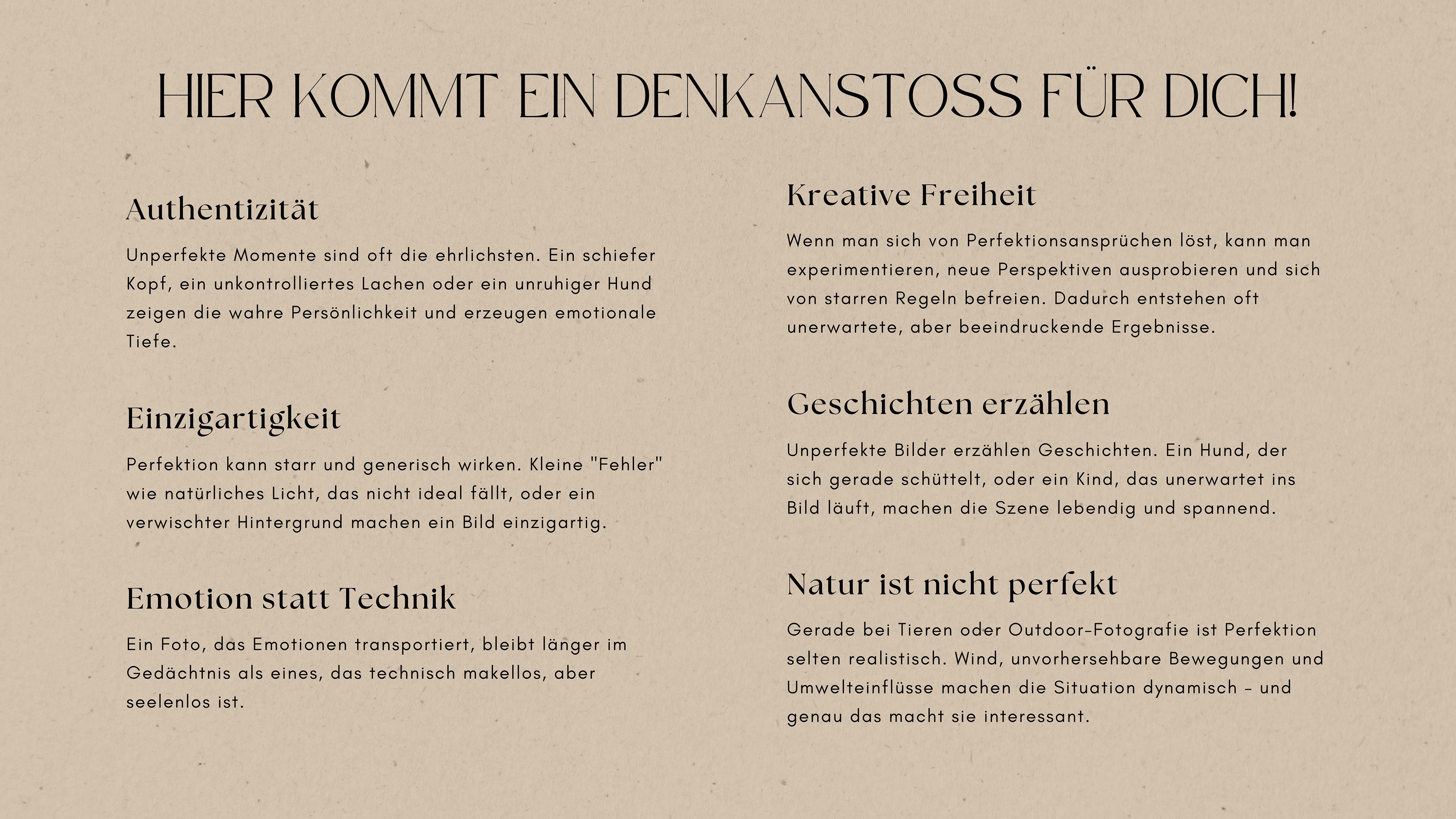 In der Fotografie geht es nicht nur um Perfektion, sondern darum, Momente, Emotionen und Geschichten einzufangen. Sich von der Vorstellung zu lösen, dass alles "perfekt" sein muss, eröffnet kreative Möglichkeiten und bringt Authentizität in die Bilder. Hier sind einige Gründe, warum Unperfektheit in der Fotografie wertvoll ist:Perfektion kann starr und generisch wirken. Kleine "Fehler" wie natürliches Licht, das nicht ideal fällt, oder ein verwischter Hintergrund machen ein Bild einzigartig.