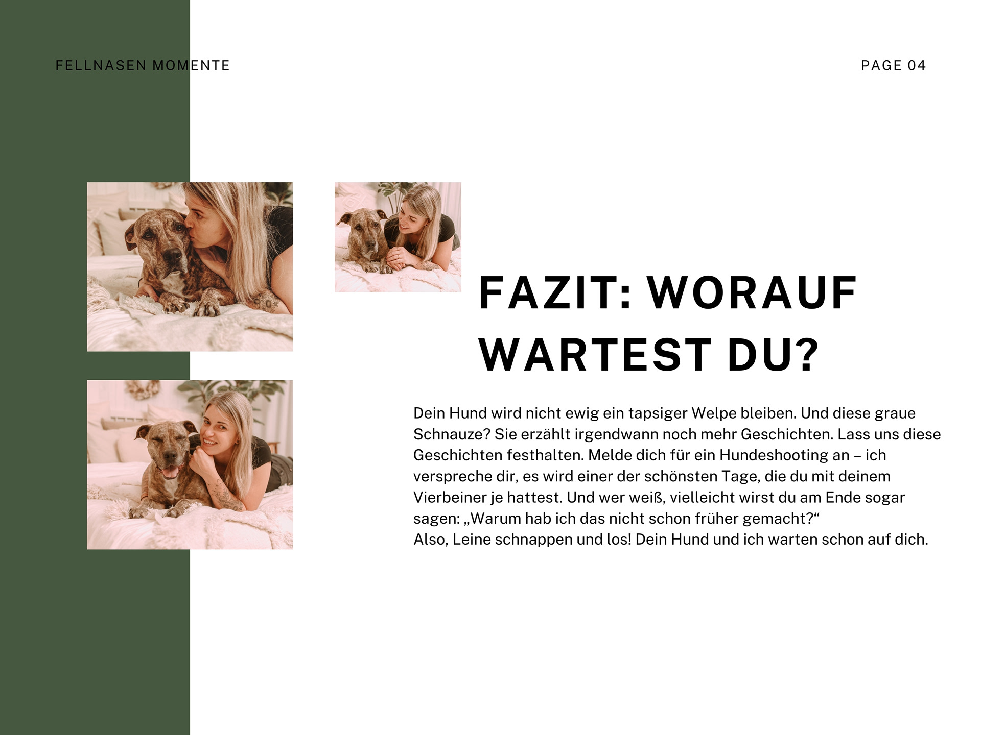 Dein Hund wird nicht ewig ein tapsiger Welpe bleiben. Und diese graue Schnauze? Sie erzählt irgendwann noch mehr Geschichten. Lass uns diese Geschichten festhalten. Melde dich für ein Hundeshooting an – ich verspreche dir, es wird einer der schönsten Tage, die du mit deinem Vierbeiner je hattest. Und wer weiß, vielleicht wirst du am Ende sogar sagen: „Warum hab ich das nicht schon früher gemacht?“ Also, Leine schnappen und los! Dein Hund und ich warten schon auf dich.