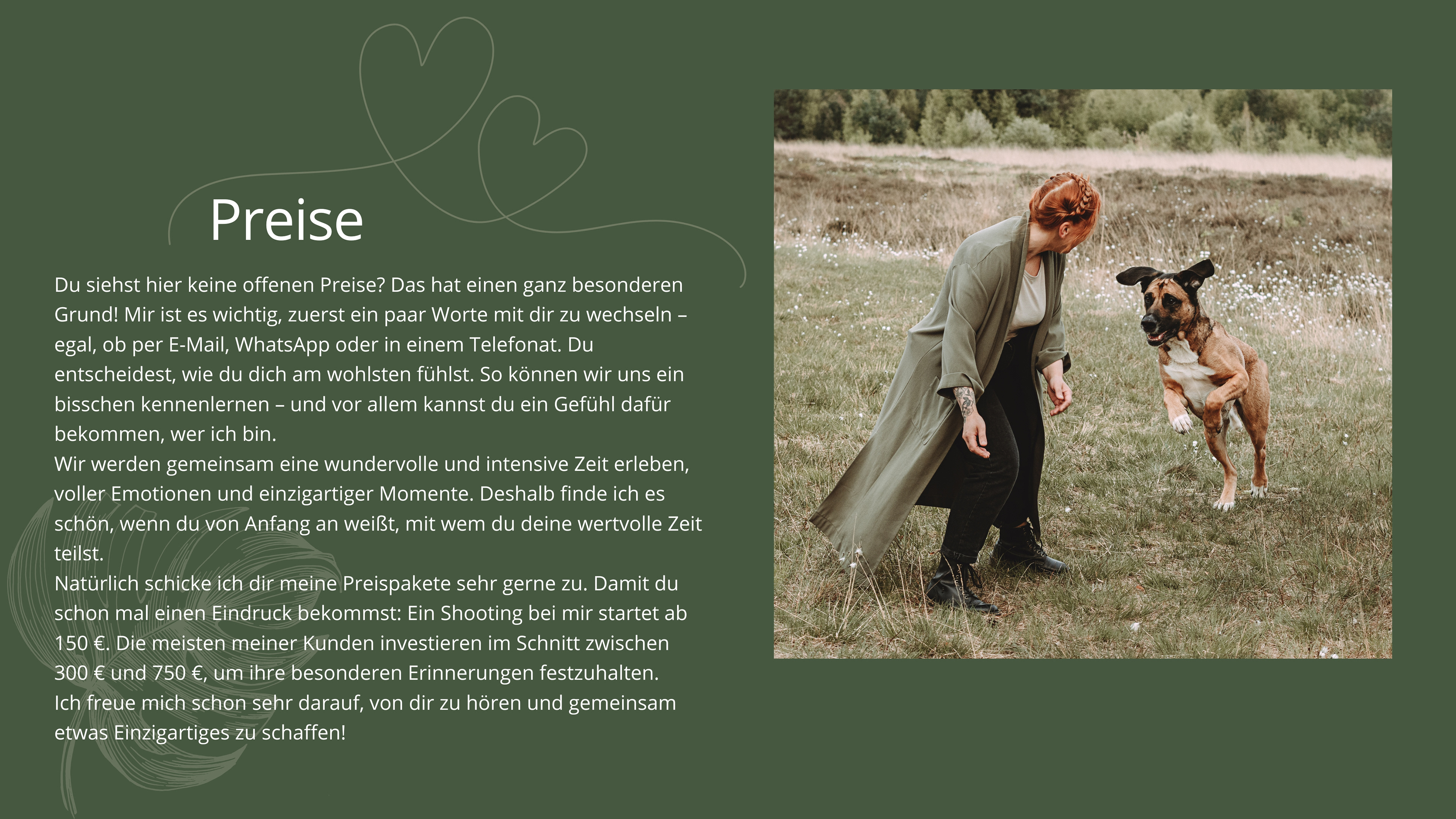 Mit Geduld, Verständnis und dem rDu siehst hier keine offenen Preise? Das hat einen ganz besonderen Grund! Mir ist es wichtig, zuerst ein paar Worte mit dir zu wechseln – egal, ob per E-Mail, WhatsApp oder in einem Telefonat. Du entscheidest, wie du dich am wohlsten fühlst. So können wir uns ein bisschen kennenlernen – und vor allem kannst du ein Gefühl dafür bekommen, wer ich bin. Wir werden gemeinsam eine wundervolle und intensive Zeit erleben, voller Emotionen und einzigartiger Momente. Deshalb finde ich es schön, wenn du von Anfang an weißt, mit wem du deine wertvolle Zeit teilst. Natürlich schicke ich dir meine Preispakete sehr gerne zu. Damit du schon mal einen Eindruck bekommst: Ein Shooting bei mir startet ab 150 €. Die meisten meiner Kunden investieren im Schnitt zwischen 300 € und 750 €, um ihre besonderen Erinnerungen festzuhalten. Ich freue mich schon sehr darauf, von dir zu hören und gemeinsam etwas Einzigartiges zu schaffen!ichtigen Gespür für jedes Tier schaffe ich es, ihre wahre Persönlichkeit in einzigartigen Bildern festzuhalten. Egal ob dein Vierbeiner ein schwieriger Charakter ist, eine besondere Geschichte hat oder einfach nicht stillstehen möchte – ich finde den richtigen Moment, um ihn perfekt in Szene zu setzen.