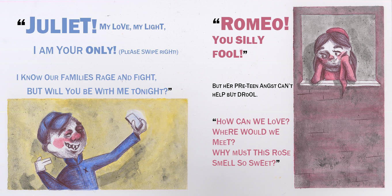Left: Romeo holds up a phone in one hand, making finger guns with the other. Text reads: “ “Juliet! My love, my light, I am your ONLY! (Please swipe right!) I know our families rage and fight, but will you be with me tonight?” “ Right: Juliet leans out of her window, face supported by her hands. Text reads: “ “Romeo! You silly fool!” But her pre-teen angst can’t help but drool. “How can we love? Where would we meet? Why must this rose smell so sweet?” “