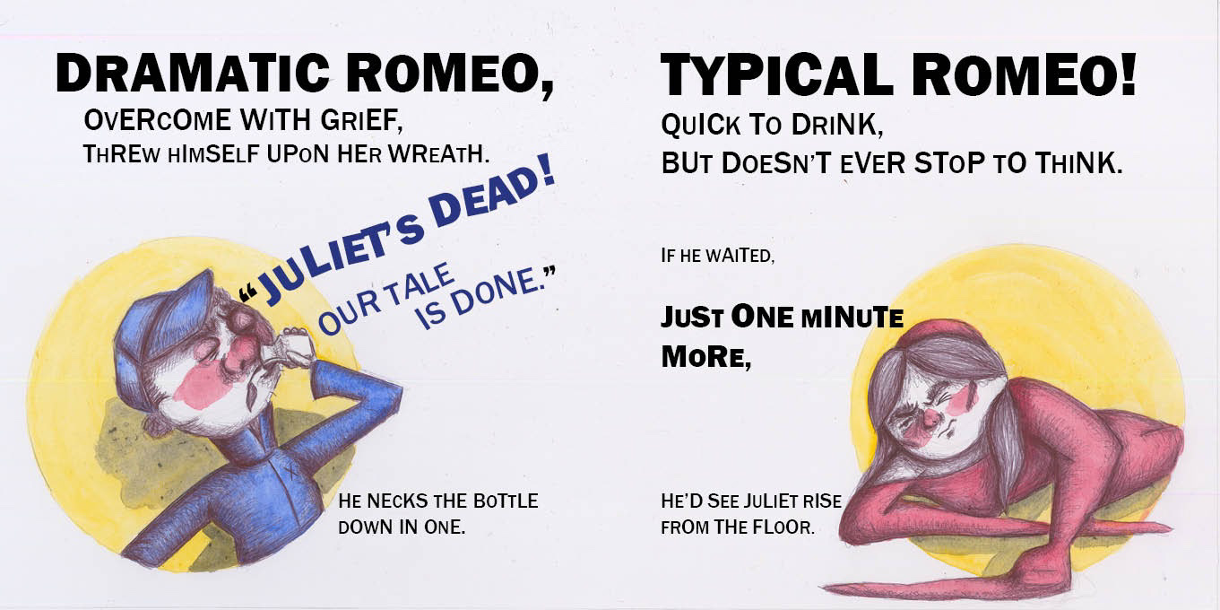 Left: Romeo swigs from a bottle of poison in a spotlight. Text reads: “Dramatic Romeo, overcome with grief, threw himself upon her wreath. “Juliet’s dead! Our tale is done.” He necks the bottle down in one. Right: Juliet slowly picks herself up off the ground, waking up in her own spotlight. Text reads: “Typical Romeo! Quick to drink, but doesn’t ever stop to think. If he waited, just one minute more, he’d see Juliet rise from the floor.”