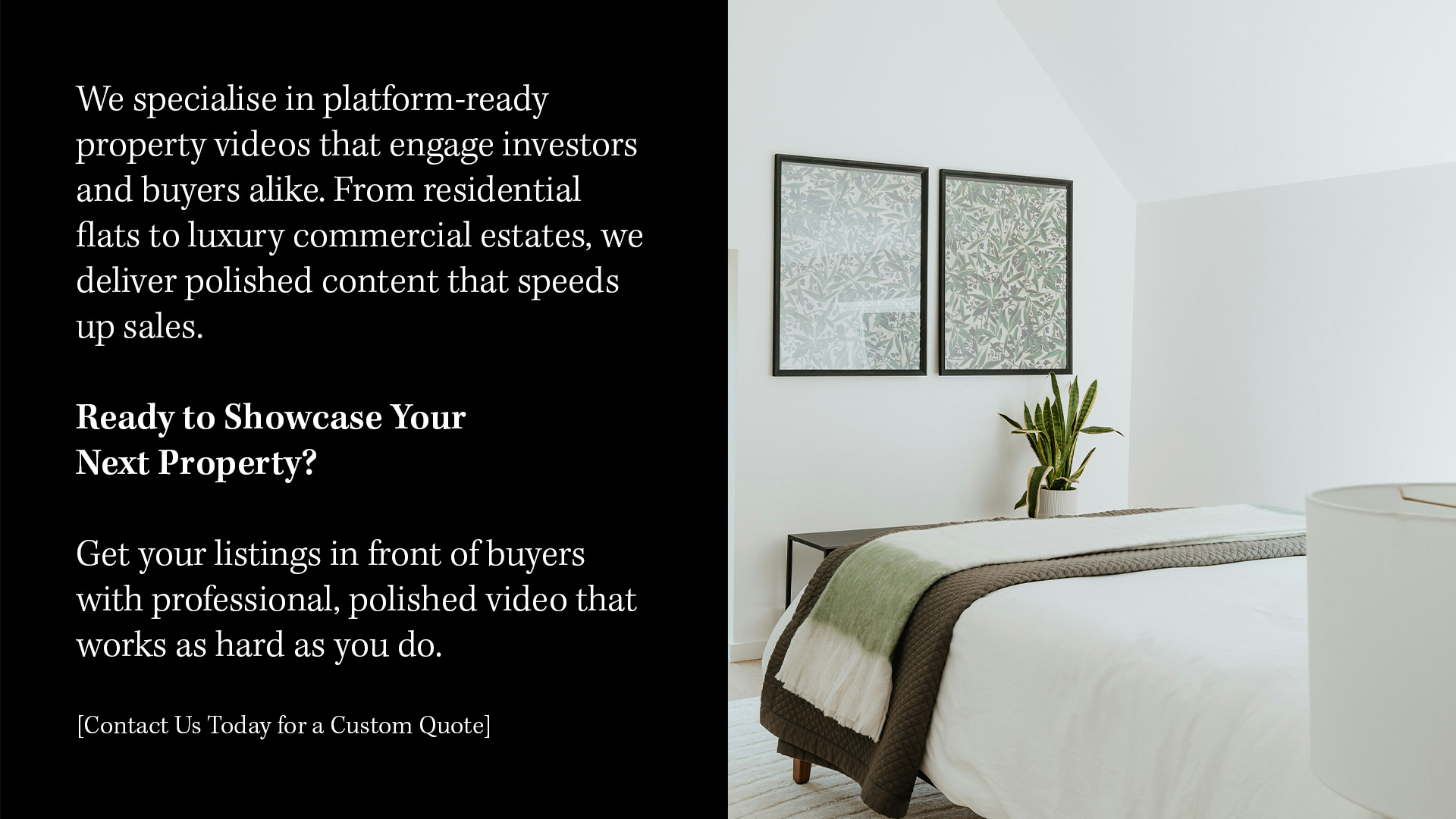 HIGH-END PROPERTY PROMOTION​​​​​​​ We specialise in platform-ready property videos that engage investors and buyers alike. From residential flats to luxury commercial estates, we deliver polished content that speeds up sales.  Ready to Showcase Your Next Property? Get your listings in front of buyers with professional, polished video that works as hard as you do. [Contact Us Today for a Custom Quote]  Helping UK real estate teams and property developers in a fast-moving market.