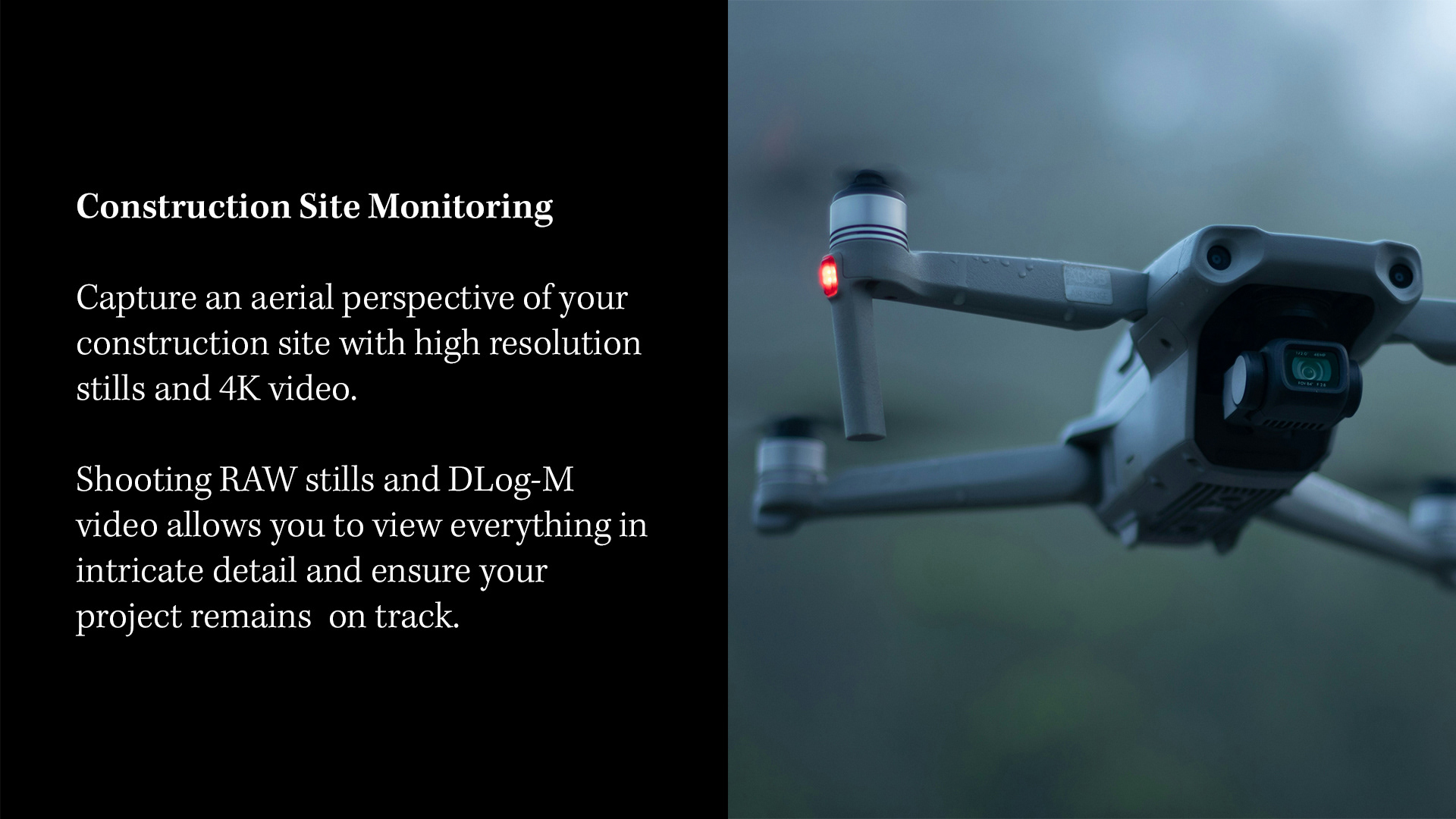 CONSTRUCTION SITE MONITORING  Capture an aerial perspective of your construction site with high resolution stills and 4K video.  Shooting RAW stills and DLog-M video allows you to view everything in intricate detail and ensure your project remains  on track.