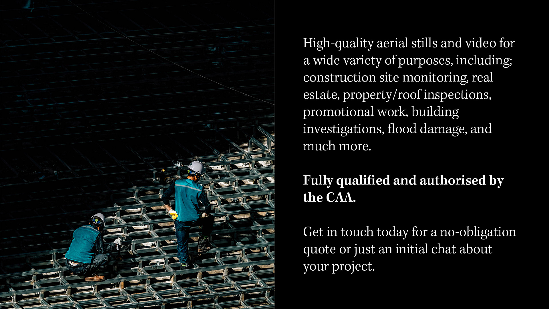 AERIAL FILMING  High-quality aerial stills and video for a wide variety of purposes, including; construction site monitoring, real estate, property/roof inspections, promotional work, building investigations, flood damage, and much more.  Fully qualified and authorised by the CAA.   Get in touch today for a no-obligation quote or just an initial chat about your project.