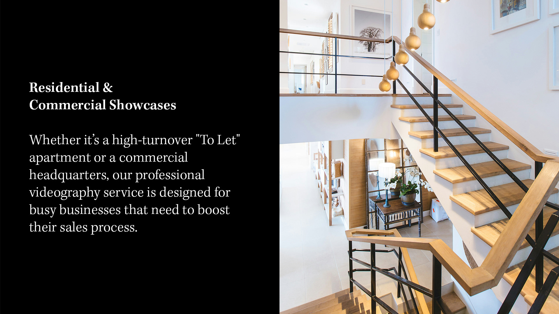 RESIDENTIAL & COMMERCIAL SHOWCASES Whether it’s a high-turnover "To Let" apartment or a commercial headquarters, our professional videography service is designed for busy businesses that need to boost their sales process.