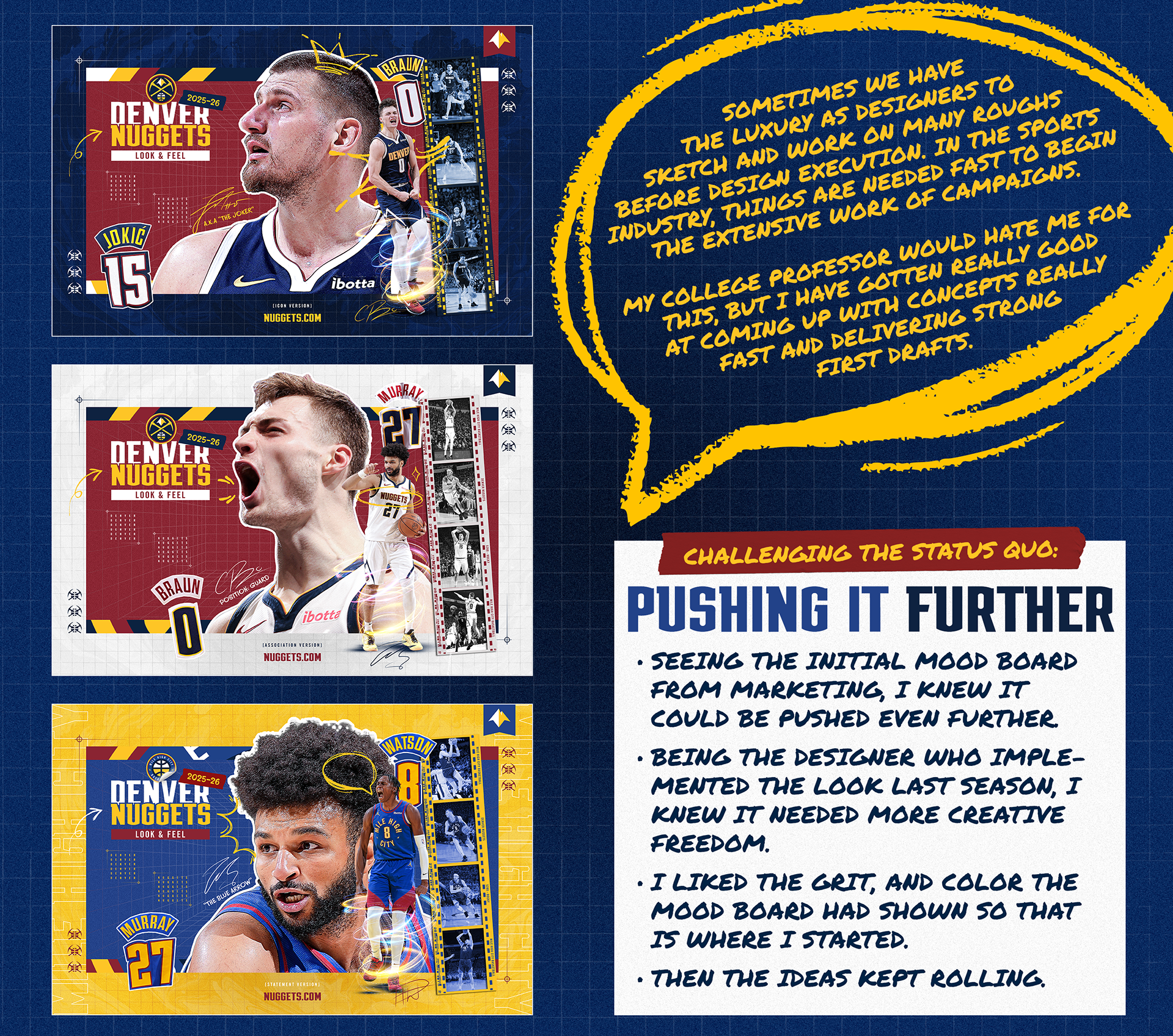 Sometimes as designers we have the luxury to sketch and work on many roughs before design execution. This is what we were taught in school and how things normally go. But, in the sports and entertainment industry, things are needed fast to being the extensive work of campaigning. A few days after the Nuggets lost in the 2025 playoffs, internal teams were already requesting graphics and campaigns in the new look and feel. That is how things go. My college professor would hate me for this, but I have gotten really good at coming up with concepts really fast and delivering strong first drafts. I learned this about myself as a designer and art director last year, when my proposals for the 2024-25 Colorado Avalanche were selected as the official look and feel. In order to challenge the status quo of marketing and the loose creative brief, I knew I needed to push my designs further than the other two proposals. Being the designer who implemented and brought the look and feel to life last season, I knew it needed to be more creative. I also knew that the social team and the in-game team were hungry to be more creative and have more assets to work with. From the mood board visuals, I gravitated towards the grit and colorful aspects that were shown as examples. I then kept the ideas rolling. Bringing over the rectangle motif and the strong brand colors from last year, I re-imagined the look with bigger rectangles and multiple player images. I added a grid overlay on gradient backgrounds that were editing to be grainy. I created a lot of dimension with having things break the boundaries of the large rectangle and my design started to look like a comic book or scrap book. I really love how these first drafts shaped up to be and looking back at them knowing they were designed in a days work, I am extremely proud of them. I remember when we were turned them in, I surprised the group and was told numerous times, these could be looks right now. That was a very proud moment and to my college professors, I have learned to sketch in my mind and turn them into real designs fast. You would be proud too. 