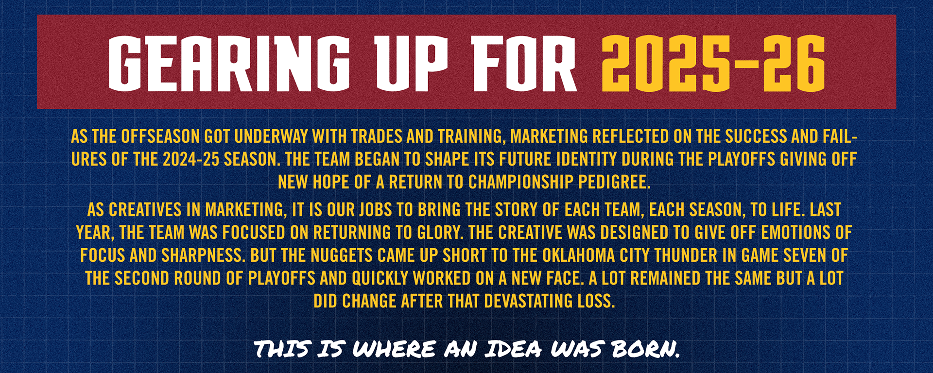 Gearing up for the 2025-26 direction. As the offseason got underway with trades and training, marketing reflected on the success and failures of the 2024-25 season. The front office began to shape the teams future identity during the playoffs giving off new hope of a return to championship pedigree. As creatives in sports marketing, it is our jobs to bring the story of each team, every season, to life. Last year, the team was focused on returning to glory. One season removed from our first championship. The creative was designed to show the teams focus and sharpness on one goal, a championship. But, the Nuggets came up short to the Oklahoma City Thunder in Game Seven of the Second Round, destroying the goal. But then the front office did something that has not happened in some time, they quickly worked on a new face and new identity. Trading away Michael Porter Jr. and naming a new coach, GM and president of operations, things quickly started to change. A lot remained the same, but a lot did change after that devastating loss. And so did the narrative around the Denver Nuggets. A dream for creatives and marketing departments. This is where an idea was born. Instead of completely changing course and creating a whole new look, let's mirror the team. Let's re-imagine the look from last year in the same way the team changed this offseason.  