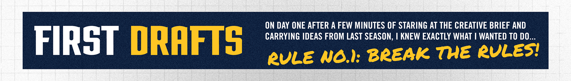 On day one after a few minutes of staring at the creative brief and carrying ideas from last season, I knew exactly what I wanted to do… Rule number one: Break the rules! I thought the creative brief was a little open ended and didn’t really offer much direction other that elevating the past designs so I wanted to see how far I could push my designs in a new direction with still paying respects and incorporating key themes from last year. I wanted my proposal to elicit the fun aspects of sports, being a fan and looking up to these athletes as superheroes. At the end of the day, that is what they are. I work with them, and they are still heroes to me. I also wanted to encompass the individuality behind these players and showcase their emotions and passion for the game. Wit that in mind, I designed my first drafts in one day.