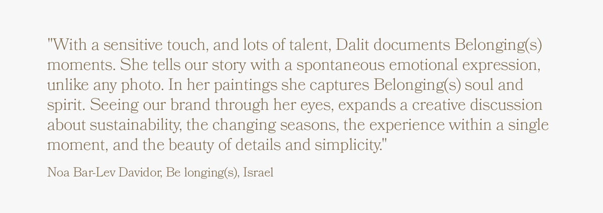"With a sensitive touch, and lots of talent, Dalit documents Belonging(s) moments. She tells our story with a spontaneous emotional expression, unlike any photo. In her paintings she captures Belonging(s) soul and spirit. Seeing our brand through her eyes, expands a creative discussion about sustainability, the changing seasons, the experience within a single moment, and the beauty of details and simplicity." Noa Bar-Lev Davidor, Be longing(s)