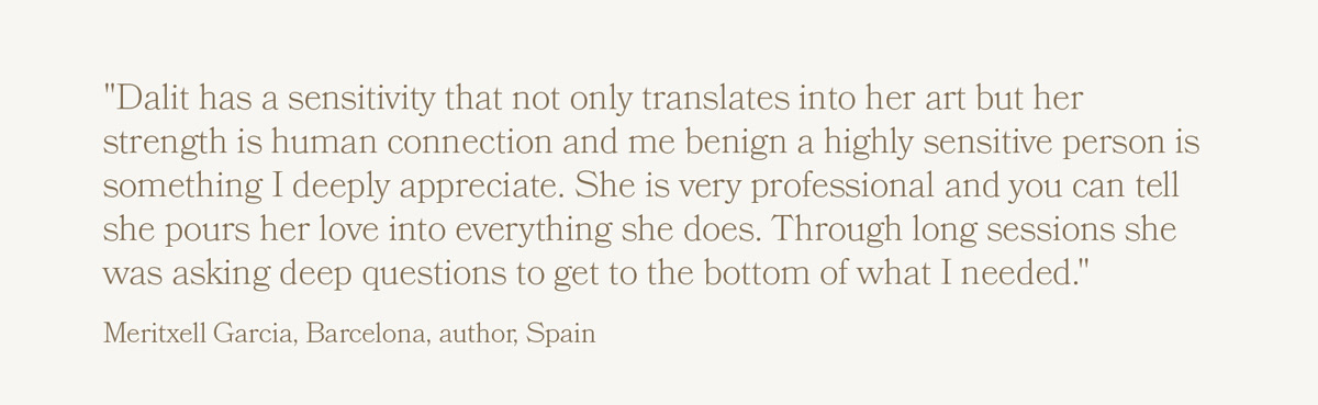 "Dalit has a sensitivity that not only translates into her art but her strength is human connection and me benign a highly sensitive person is something I deeply appreciate. She is very professional and you can tell she pours her love into everything she does. Through long sessions she was asking deep questions to get to the bottom of what I needed." Meritxell Garcia, Barcelona, author, Spain