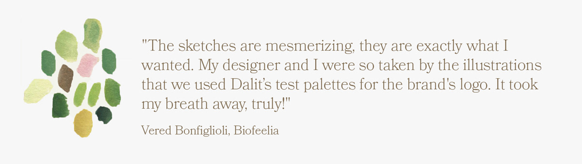 "The sketches are mesmerizing, they are exactly what I wanted. My designer and I were so taken by the illustrations that we used Dalit’s test palettes for the brand's logo. It took my breath away, truly!" -- Vered Bonfiglioli, Biofeelia