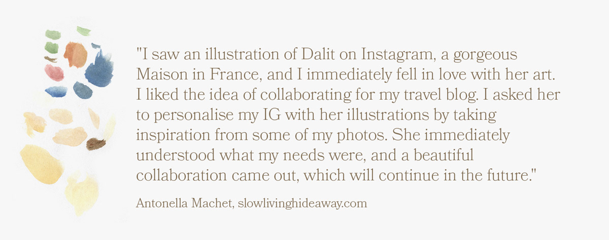 "I saw an illustration of Dalit on Instagram, a gorgeous Maison in France, and I immediately fell in love with her art. I liked the idea of collaborating for my travel blog. I asked her to personalise my IG with her illustrations by taking inspiration from some of my photos. She immediately understood what my needs were, and a beautiful collaboration came out, which will continue in the future."  Antonella Machet, slowlivinghideaway.com