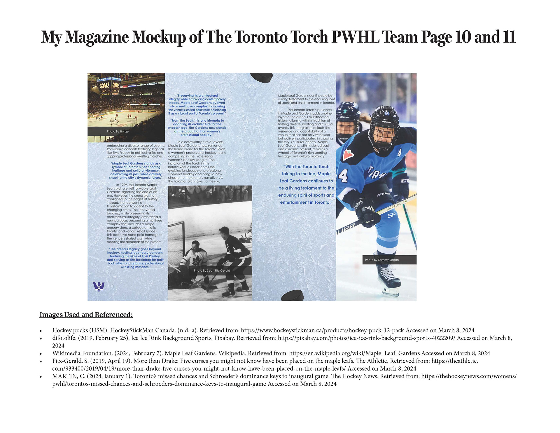 This slide of the presentation showcases there is information on both page 10 and page 11 about the Maple Leafs Garden. The top left corner is an image of the old Maple Leafs Garden where the a hockey game is going on. On the bottom right corner on the page is an image of an old Maple Leafs Game being played at the Maple Leafs Garden. On page 11, the image on the right side of the page is a person on the Toronto Torch team playing in a hockey game. The body copy and the heading is in a black colour and the text is aligned. The quotes and the subheading is in a blue colour. The background on the pages is an ice rink with hockey pucks on it.