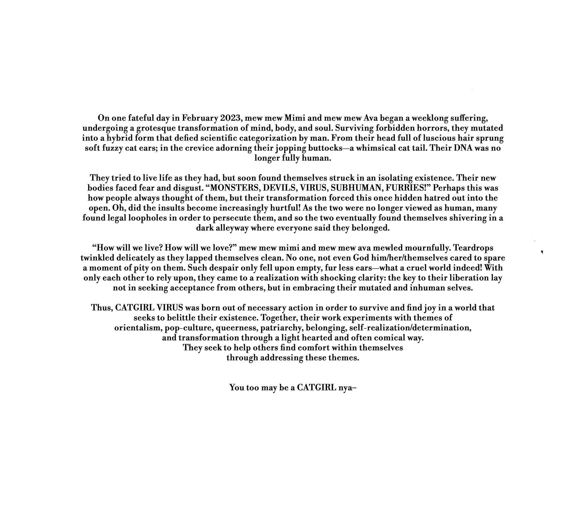 On one fateful day in February 2023, mew mew Mimi and mew mew Ava began a weeklong suffering, undergoing a grotesque transformation of mind, body, and soul. Surviving forbidden horrors, they mutated into a hybrid form that defied scientific categorization by man. From their head full of luscious hair sprung soft fuzzy cat ears; in the crevice adorning their jopping buttocks—a whimsical cat tail. Their DNA was no longer fully human.  They tried to live life as they had, but soon found themselves struck in an isolating existence. Their new bodies faced fear and disgust. “MONSTERS, DEVILS, VIRUS, SUBHUMAN, FURRIES!” Perhaps this was how people always thought of them, but their transformation forced this once hidden hatred out into the open. Oh, did the insults become increasingly hurtful! As the two were no longer viewed as human, many found legal loopholes in order to persecute them, and so the two eventually found themselves shivering in a dark alleyway where everyone said they belonged.  “How will we live? How will we love?” mew mew mimi and mew mew ava mewled mournfully. Teardrops twinkled delicately as they lapped themselves clean. No one, not even God him/her/themselves cared to spare a moment of pity on them. Such despair only fell upon empty, fur less ears—what a cruel world indeed! With only each other to rely upon, they came to a realization with shocking clarity: the key to their liberation lay not in seeking acceptance from others, but in embracing their mutated and inhuman selves.  Thus, CATGIRL VIRUS was born out of necessary action in order to survive and find joy in a world that seeks to belittle their existence. Together, their work experiments with themes of orientalism, pop-culture, queerness, patriarchy, belonging, self-realization/determination, and transformation through a light hearted and often comical way. They seek to help others find comfort within themselves through addressing these themes. You too may be a CATGIRL nya~