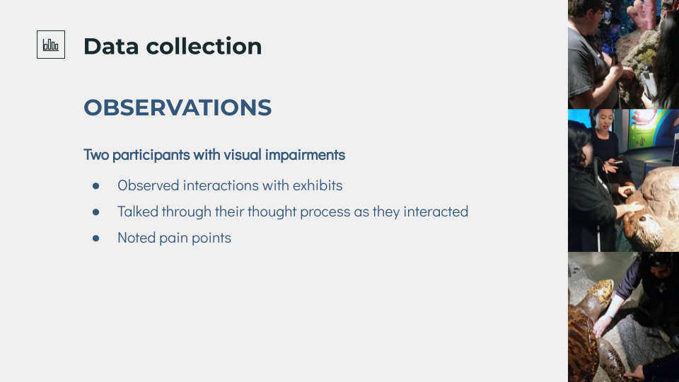 Data collection, observations, two participants with visual impairs observed interactions with exhibits, talked through their thought process as they interacted, and noted painpoints.