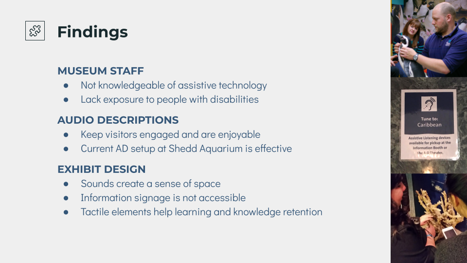 Findings, museum staff not knowledgeable enough of assitstive technology, lack exposure to people with disabilities, audio descriptions keep visitors engaged and are enjoyable, current AD setup at Shedd Aquarium is effective, exhibit design, sounds create a sense of space, information signage is not accessible, tactile elements help learning and knowledge retention
