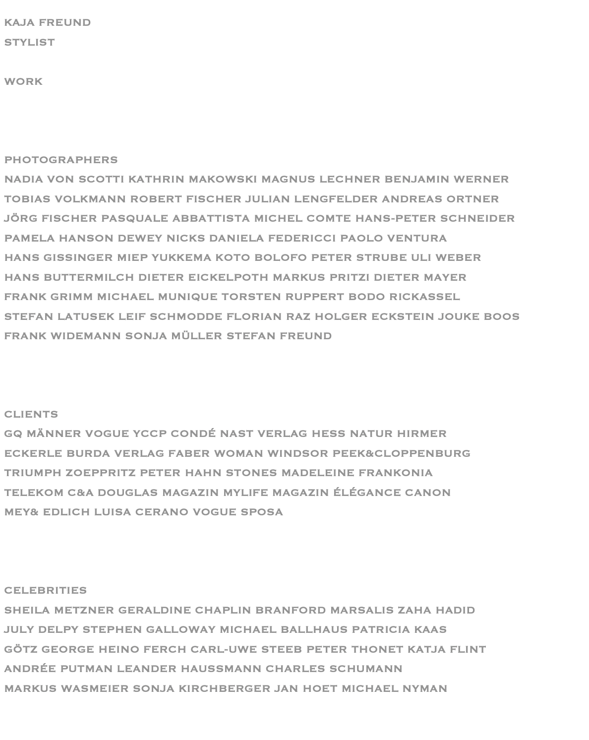 KAJA FREUND STYLIST  WORK    PHOTOGRAPHERS NADIA VON SCOTTI KATHRIN MAKOWSKI MAGNUS LECHNER BENJAMIN WERNER TOBIAS VOLKMANN ROBERT FISCHER JULIAN LENGFELDER ANDREAS ORTNER JÖRG FISCHER PASQUALE ABBATTISTA MICHEL COMTE HANS-PETER SCHNEIDER PAMELA HANSON DEWEY NICKS DANIELA FEDERICCI PAOLO VENTURA HANS GISSINGER MIEP YUKKEMA KOTO BOLOFO PETER STRUBE ULI WEBER HANS BUTTERMILCH DIETER EICKELPOTH MARKUS PRITZI DIETER MAYER FRANK GRIMM MICHAEL MUNIQUE TORSTEN RUPPERT BODO RICKASSEL STEFAN LATUSEK LEIF SCHMODDE FLORIAN RAZ HOLGER ECKSTEIN JOUKE BOOS   FRANK WIDEMANN SONJA MÜLLER STEFAN FREUND    CLIENTS GQ MÄNNER VOGUE YCCP CONDÉ NAST VERLAG HESS NATUR HIRMER ECKERLE BURDA VERLAG FABER WOMAN WINDSOR PEEK&CLOPPENBURG TRIUMPH ZOEPPRITZ PETER HAHN STONES MADELEINE FRANKONIA TELEKOM C&A DOUGLAS MAGAZIN MYLIFE MAGAZIN ÉLÉGANCE CANON MEY& EDLICH LUISA CERANO VOGUE SPOSA    CELEBRITIES SHEILA METZNER GERALDINE CHAPLIN BRANFORD MARSALIS ZAHA HADID JULY DELPY STEPHEN GALLOWAY MICHAEL BALLHAUS PATRICIA KAAS GÖTZ GEORGE HEINO FERCH CARL-UWE STEEB PETER THONET KATJA FLINT ANDRÉE PUTMAN LEANDER HAUSSMANN CHARLES SCHUMANN MARKUS WASMEIER SONJA KIRCHBERGER JAN HOET MICHAEL NYMAN