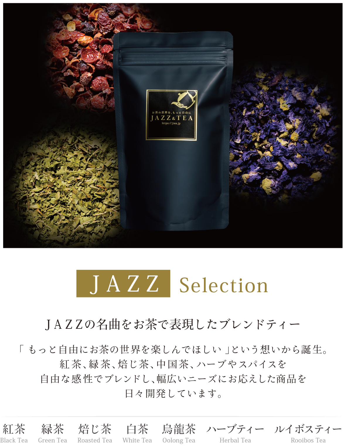 JAZZ Selection JAZZの名曲をお茶で表現したブレンドティー 「 もっと自由にお茶の世界を楽しんでほしい 」という想いから誕生。 紅茶、緑茶、焙じ茶、中国茶、ハーブやスパイスを 自由な感性でブレンドし、幅広いニーズにお応えした商品を 日々開発しています。