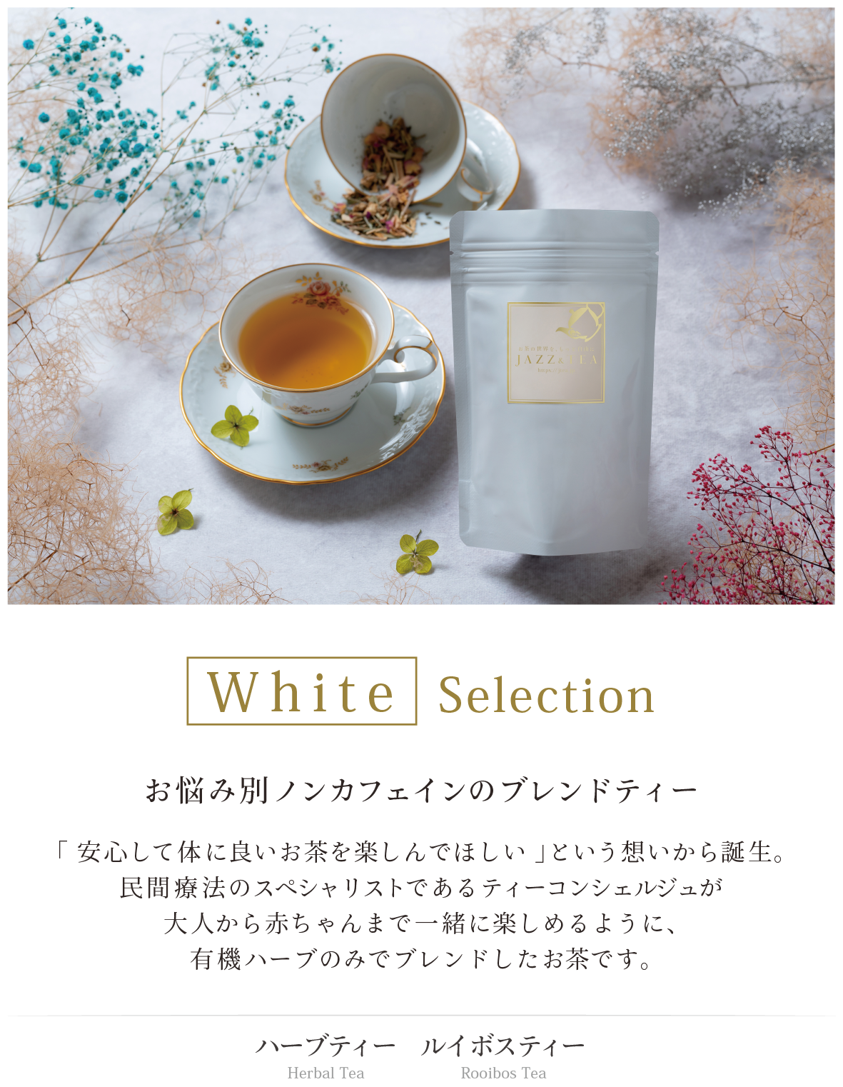 White Selection お悩み別ノンカフェインのブレンドティー 「 安心して体に良いお茶を楽しんでほしい 」という想いから誕生。 民間療法のスペシャリストであるティーコンシェルジュが 大人から赤ちゃんまで一緒に楽しめるように、 有機ハーブのみでブレンドしたお茶です。