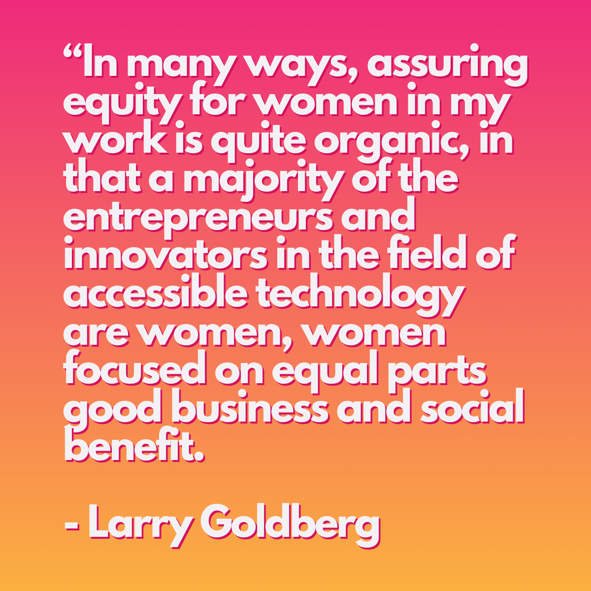 A pink gradient graphic with a quote from Larry Goldberg: ""In many ways, assuring equity for women in my work is quite organic, in that a majority of the entrepreneurs and innovators in the field of accessible technology are women, women focused on equal parts good business and social benefit." - Larry Goldberg