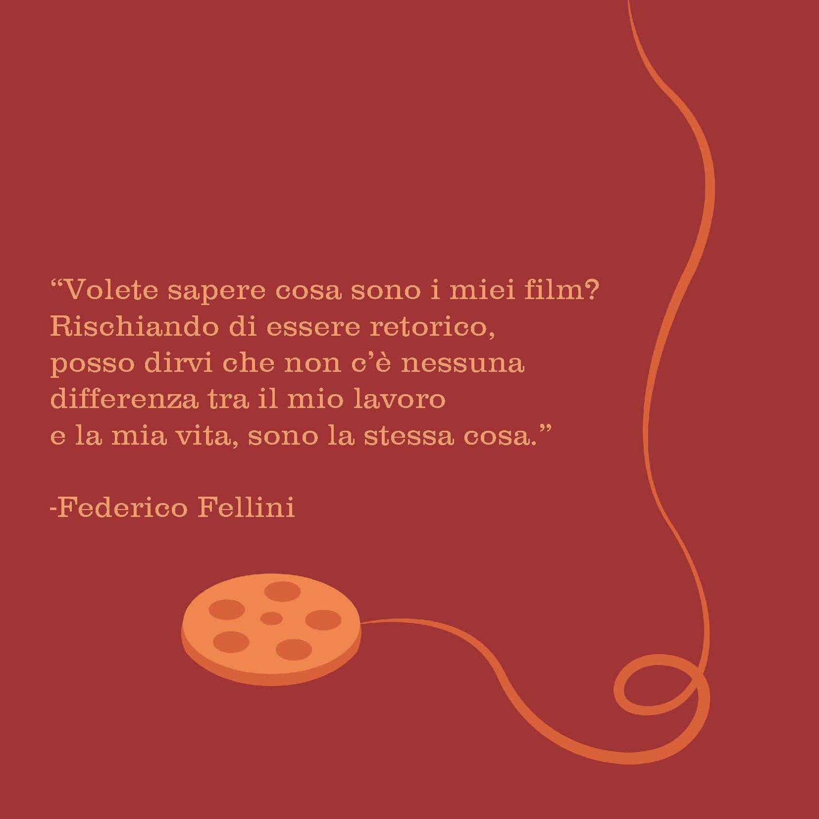 "Do you want to know what my films are? At the risk of being rhetorical, I can tell you that there is nothing between my work and my life. They are the same thing." - Federico Fellini