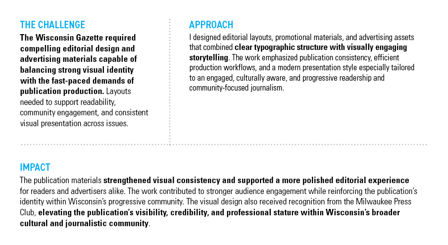 WISCONSIN GAZETTE — THE CHALLENGE: The Wisconsin Gazette required compelling editorial design and advertising materials capable of balancing strong visual identity with the fast-paced demands of publication production. Layouts needed to support readability, community engagement, and consistent visual presentation across issues. — APPROACH: I designed editorial layouts, promotional materials, and advertising assets that combined clear typographic structure with visually engaging storytelling. The work emphasized publication consistency, efficient production workflows, and a modern presentation style especially tailored to an engaged, culturally aware, and progressive readership while supporting community-focused journalism. — IMPACT: The publication materials strengthened visual consistency and supported a more polished editorial experience for readers and advertisers alike. The work contributed to stronger audience engagement while reinforcing the publication’s identity within Wisconsin’s progressive community. The visual design also received recognition from the Milwaukee Press Club, elevating the publication’s visibility, credibility, and professional stature within Wisconsin’s broader cultural and journalistic community.