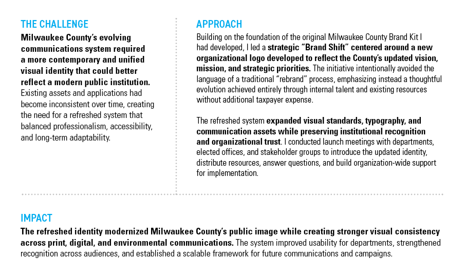 MILWAUKEE COUNTY BRAND REFRESH — THE CHALLENGE: Milwaukee County’s evolving communications system required a more contemporary and unified visual identity that could better reflect a modern public institution. Existing assets and applications had become inconsistent over time, creating the need for a refreshed system that balanced professionalism, accessibility, and long-term adaptability. — APPROACH: Building on the foundation of the original Milwaukee County Brand Kit I had developed, I led a strategic “Brand Shift” centered around a new organizational logo developed to reflect the County’s updated vision, mission, and strategic priorities. The initiative intentionally avoided the language of a traditional “rebrand” process, emphasizing instead a thoughtful evolution achieved entirely through internal talent and existing resources without additional taxpayer expense. The refreshed system expanded visual standards, typography, and communication assets while preserving institutional recognition and organizational trust. I conducted launch meetings with departments, elected offices, and stakeholder groups to introduce the updated identity, distribute resources, answer questions, and build organization-wide support for implementation. — IMPACT: The refreshed identity modernized Milwaukee County’s public image while creating stronger visual consistency across print, digital, and environmental communications. The system improved usability for departments, strengthened recognition across audiences, and established a scalable framework for future communications and campaigns.