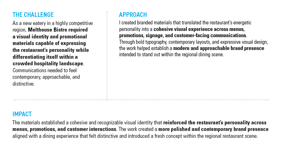 MELTHOUSE BISTRO — THE CHALLENGE: As a new eatery in a highly competitive region, Melthouse Bistro required a visual identity and promotional materials capable of expressing the restaurant’s personality while differentiating itself within a crowded hospitality landscape. Communications needed to feel contemporary, approachable, and distinctive. — APPROACH: I created branded materials that translated the restaurant’s energetic personality into a cohesive visual experience across menus, promotions, signage, and customer-facing communications. Through bold typography, contemporary layouts, and expressive visual design, the work helped establish a modern and approachable brand presence intended to stand out within the regional dining scene. — IMPACT: The materials established a cohesive and recognizable visual identity that reinforced the restaurant’s personality across menus, promotions, and customer interactions. The work created a more polished and contemporary brand presence aligned with a dining experience that felt distinctive and introduced a fresh concept within the regional restaurant scene.