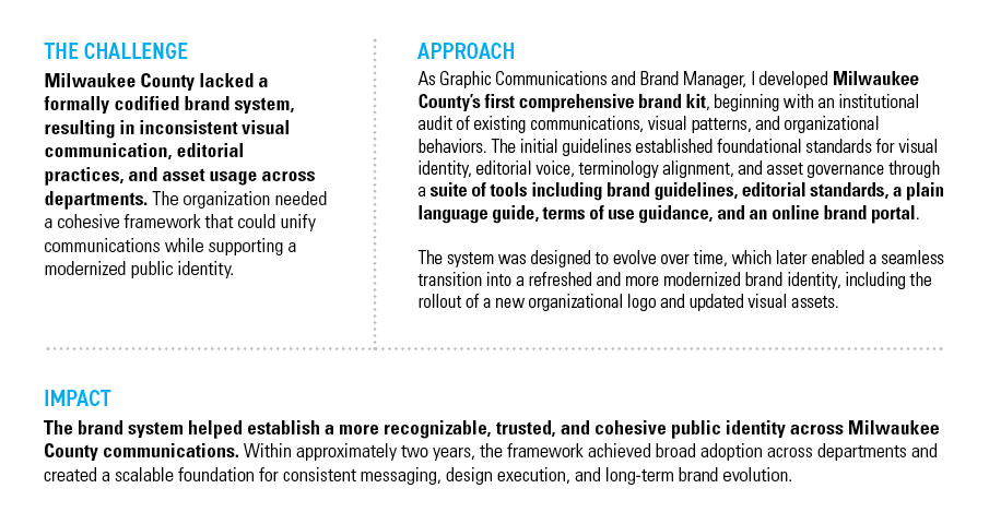 MILWAUKEE COUNTY BRAND KIT — THE CHALLENGE: Milwaukee County lacked a formally codified brand system, resulting in inconsistent visual communication, editorial practices, and asset usage across departments. The organization needed a cohesive framework that could unify communications while supporting a modernized public identity. — APPROACH: As Graphic Communications and Brand Manager, I developed Milwaukee County’s first comprehensive brand kit, beginning with an institutional audit of existing communications, visual patterns, and organizational behaviors. The initial guidelines established foundational standards for visual identity, editorial voice, terminology alignment, and asset governance through a suite of tools including brand guidelines, editorial standards, a plain language guide, terms-of-use guidance, and an online brand portal. The system was designed to evolve over time, which later enabled a seamless transition to a refreshed and more modernized brand identity, including the rollout of a modernized organizational logo and updated visual assets. — IMPACT: The brand system helped establish a more recognizable, trusted, and cohesive public identity across County communications. Within approximately 9 months, the framework achieved broad adoption across all departments and created a scalable foundation for consistent messaging, design execution, and long-term brand evolution.