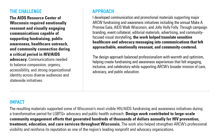AIDS RESOURCE CENTER OF WISCONSIN (ARCW) — THE CHALLENGE: The AIDS Resource Center of Wisconsin required emotionally resonant and visually engaging communications capable of supporting fundraising, public awareness, healthcare outreach, and community connection during a critical period in HIV/AIDS advocacy. Communications needed to balance compassion, urgency, accessibility, and strong organizational identity across diverse audiences and statewide initiatives. — APPROACH: I developed communication and promotional materials supporting major ARCW fundraising and awareness initiatives including the annual Make A Promise Gala, AIDS Walk Wisconsin, and Jolly Holly Folly. Through campaign branding, event collateral, editorial materials, advertising, and community-focused visual storytelling, the work helped translate sensitive healthcare and advocacy messaging into communications that felt approachable, emotionally resonant, and community-centered. The design approach balanced professionalism with warmth and optimism, helping create fundraising and awareness experiences that felt engaging, inclusive, and celebratory while supporting ARCW’s broader mission of care, advocacy, and public education. — IMPACT: The resulting materials supported some of Wisconsin’s most visible HIV/AIDS fundraising and awareness initiatives during a transformative period for LGBTQ+ advocacy and public health outreach. Design work contributed to large-scale community engagement efforts that generated hundreds of thousands of dollars annually for HIV prevention, treatment, education, and care services throughout Wisconsin. The work also helped strengthen ARCW’s professional visibility and reinforce its reputation as one of the region’s leading nonprofit and advocacy organizations.
