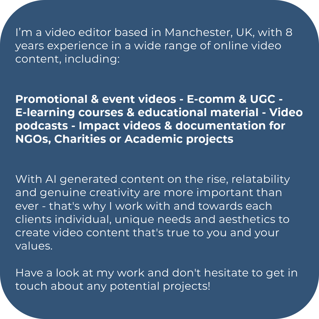 I’m a video editor based in Manchester, UK, with 8 years experience in a wide range of online video content, including:   Promotional & event videos - E-comm & UGC - E-learning courses & educational material - Video podcasts - Impact videos & documentation for NGOs, Charities or Academic projects   With AI generated content on the rise, relatability and genuine creativity are more important than ever - that's why I work with and towards each clients individual, unique needs and aesthetics to create video content that's true to you and your values.   Have a look at my work and don't hesitate to get in touch about any potential projects!