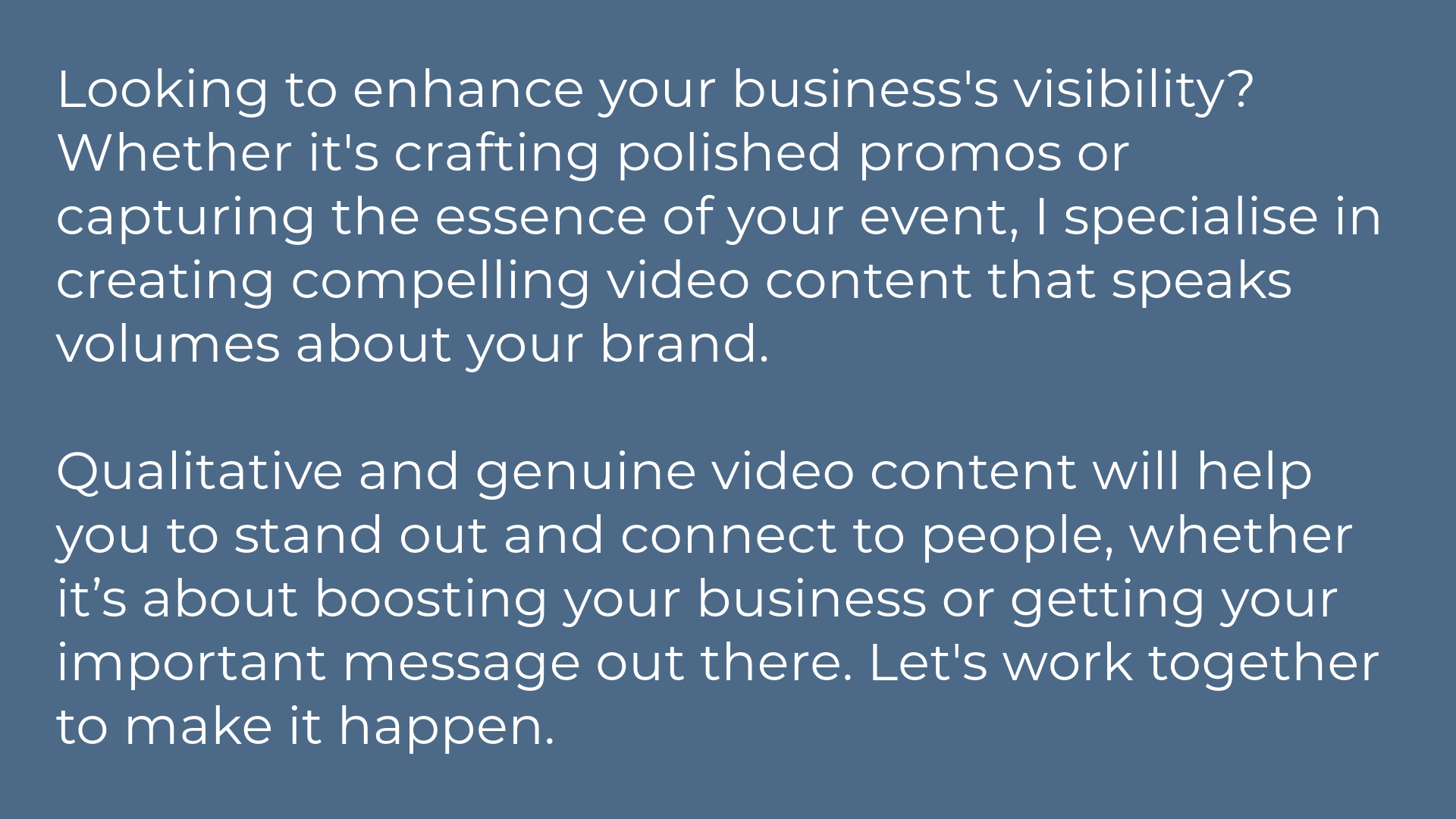 Looking to enhance your business's visibility? Whether it's crafting polished promos or capturing the essence of your event, I specialise in creating compelling video content that speaks volumes about your brand.  Qualitative and genuine video content will help you to stand out and connect to people, whether it’s about boosting your business or getting your important message out there. Let's work together to make it happen.