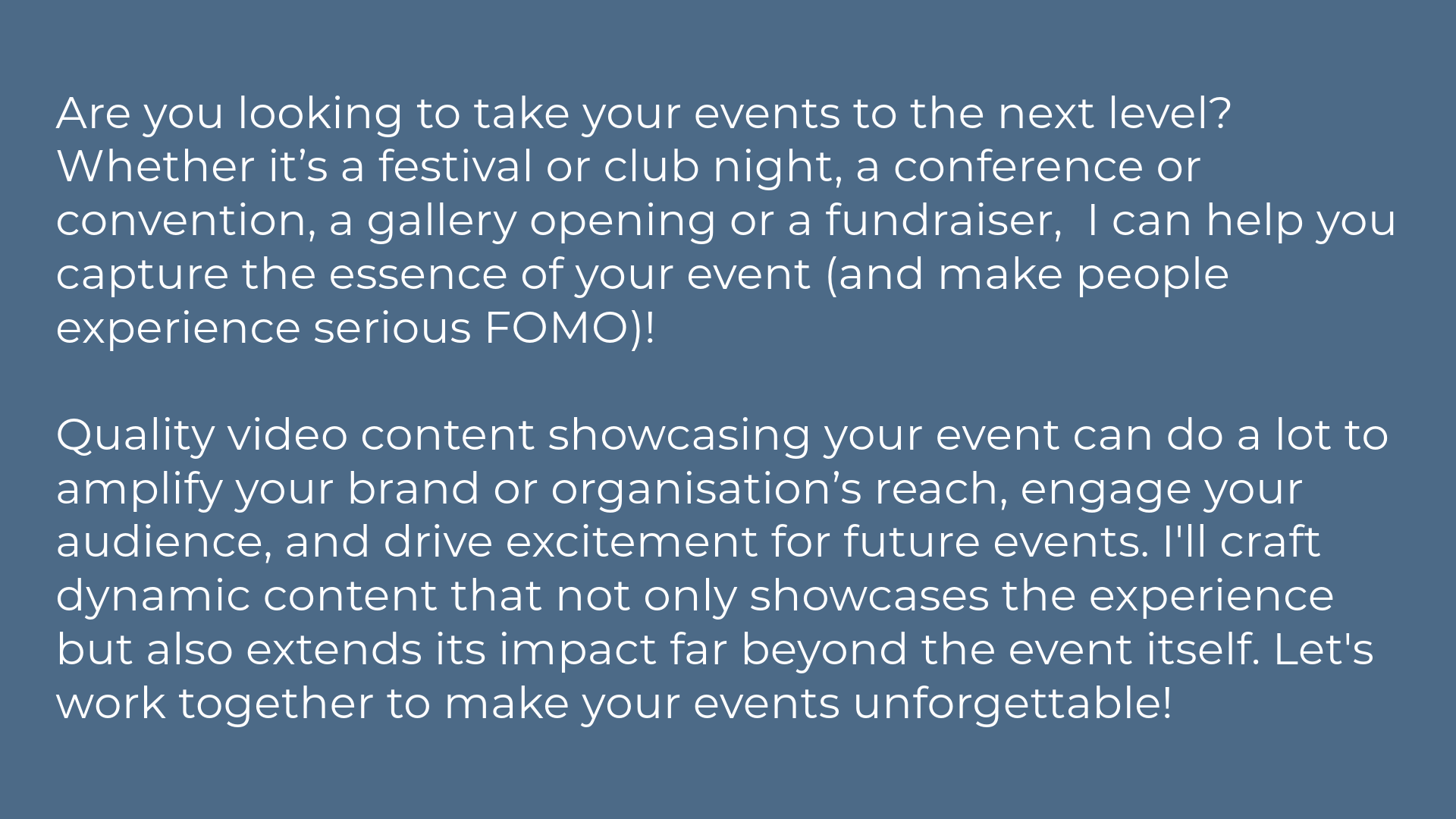 Are you looking to take your events to the next level? Whether it’s a festival or club night, a conference or convention, a gallery opening or a fundraiser,  I can help you capture the essence of your event (and make people experience serious FOMO)!   Quality video content showcasing your event can do a lot to amplify your brand or organisation’s reach, engage your audience, and drive excitement for future events. I'll craft dynamic content that not only showcases the experience but also extends its impact far beyond the event itself. Let's work together to make your events unforgettable!
