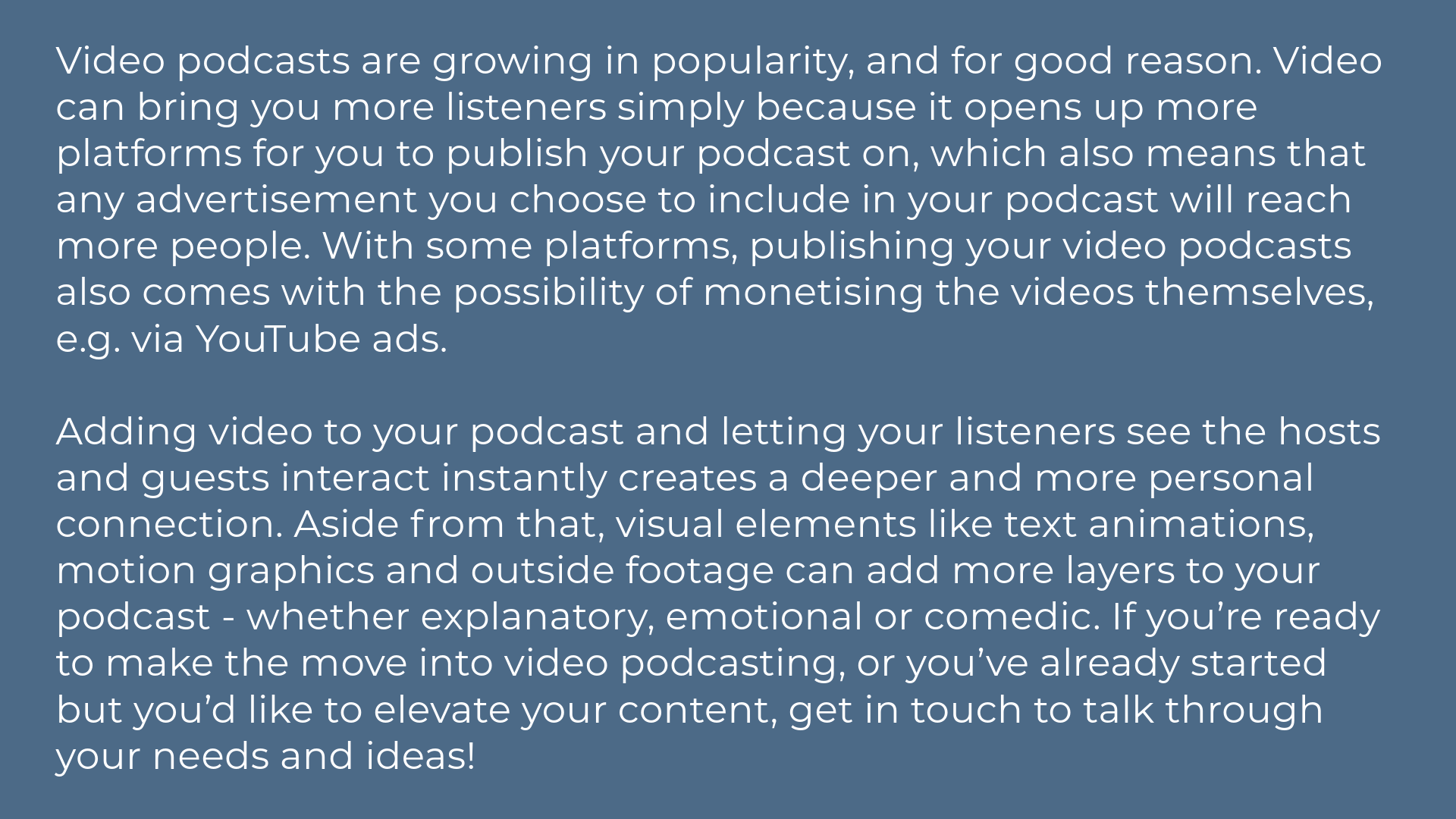 Video podcasts are growing in popularity, and for good reason. Video can bring you more listeners simply because it opens up more platforms for you to publish your podcast on, which also means that any advertisement you choose to include in your podcast will reach more people. With some platforms, publishing your video podcasts also comes with the possibility of monetising the videos themselves, e.g. via YouTube ads.  Adding video to your podcast and letting your listeners see the hosts and guests interact instantly creates a deeper and more personal connection. Aside from that, visual elements like text animations, motion graphics and outside footage can add more layers to your podcast - whether explanatory, emotional or comedic. If you’re ready to make the move into video podcasting, or you’ve already started but you’d like to elevate your content, get in touch to talk through your needs and ideas!