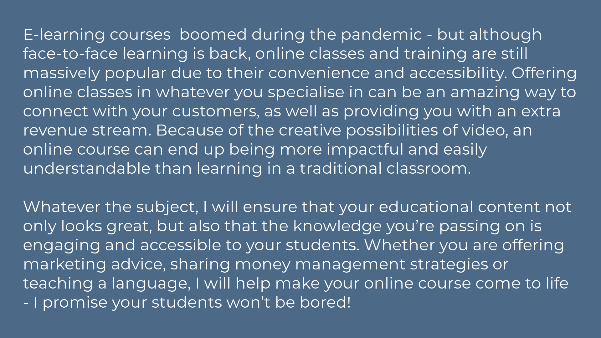 E-learning courses  boomed during the pandemic - but although face-to-face learning is back, online classes and training are still massively popular due to their convenience and accessibility. Offering online classes in whatever you specialise in can be an amazing way to connect with your customers, as well as providing you with an extra revenue stream. Because of the creative possibilities of video, an online course can end up being more impactful and easily understandable than learning in a traditional classroom.   Whatever the subject, I will ensure that your educational content not only looks great, but also that the knowledge you’re passing on is engaging and accessible to your students. Whether you are offering marketing advice, sharing money management strategies or teaching a language, I will help make your online course come to life - I promise your students won’t be bored!