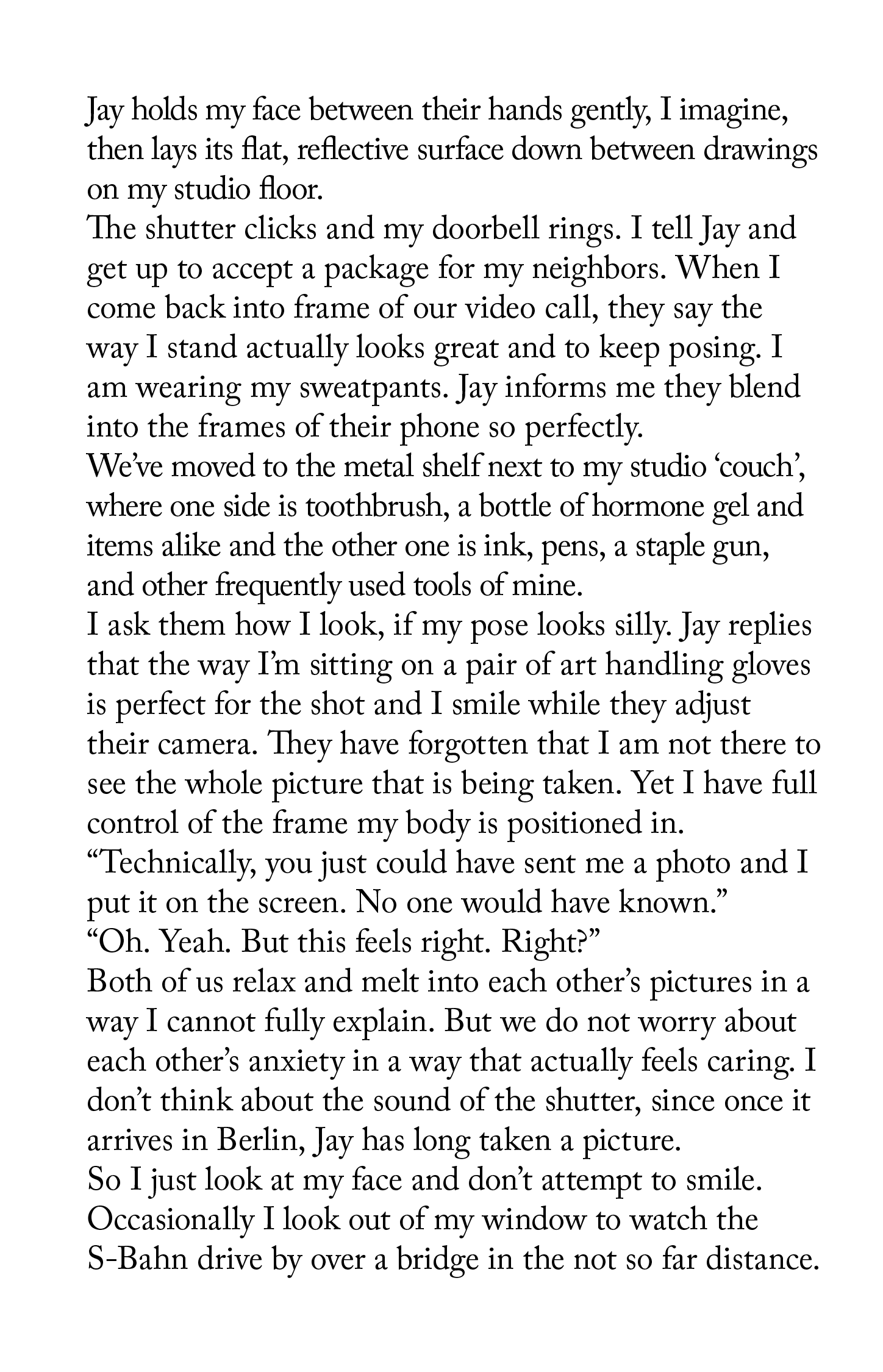 "Jay holds my face between their hands gently, I imagine, then lays its flat, reflective surface down between drawings on my studio floor. The shutter clicks and my doorbell rings. I tell Jay and get up to accept a package for my neighbors. When I come back into frame of our video call, they say the way I stand actually looks great and to keep posing. I am wearing my sweatpants. Jay informs me they blend into the frames of their phone so perfectly. We’ve moved to the metal shelf next to my studio ‘couch’, where one side is toothbrush, a bottle of hormone gel and items alike and the other one is ink, pens, a staple gun, and other frequently used tools of mine. I ask them how I look, if my pose looks silly. Jay replies that the way I’m sitting on a pair of art handling gloves is perfect for the shot and I smile while they adjust their camera. They have forgotten that I am not there to see the whole picture that is being taken. Yet I have full control of the frame my body is positioned in. “Technically, you just could have sent me a photo and I put it on the screen. No one would have known.” “Oh. Yeah. But this feels right. Right?” Both of us relax and melt into each other’s pictures in a way I cannot fully explain. But we do not worry about each other’s anxiety in a way that actually feels caring. I don’t think about the sound of the shutter, since once it arrives in Berlin, Jay has long taken a picture. So I just look at my face and don’t attempt to smile. Occasionally I look out of my window to watch the S-Bahn drive by over a bridge in the not so far distance."
