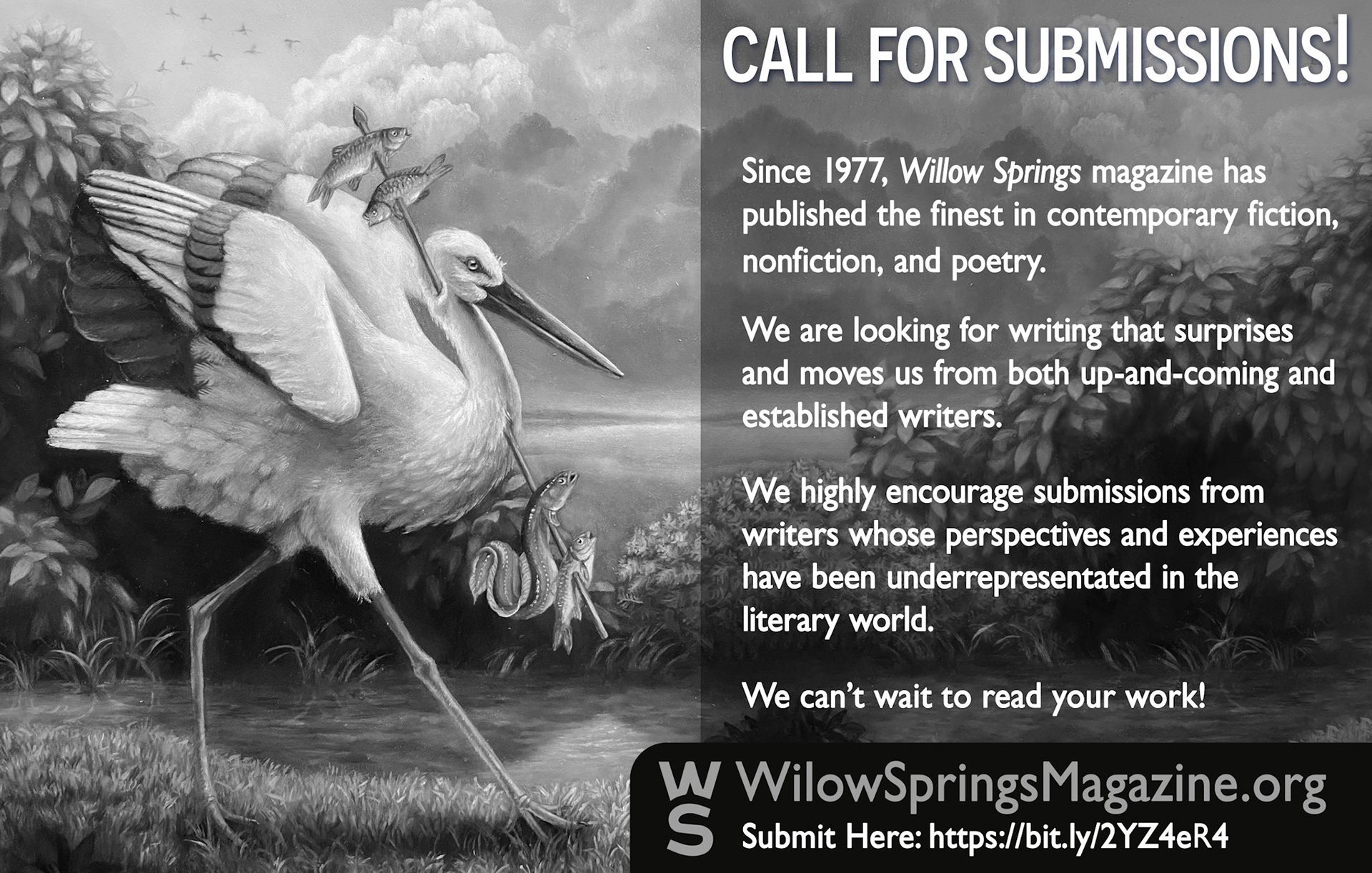 Image shows a black and white ad. The ad is a call for submissions to Willow Springs magazine. It features the same artwork from the Willow Springs 88 cover. The ad text reads, “Call for submissions! Since 1977 Willow Springs magazine has published the finest in contemporary fiction, nonfiction, and poetry. We are looking for writing that surprises and moves us from both up and coming and established writers. We highly encourage submissions from writers whose perspectives and experiences have been under represented in the literary world. We can’t wait to read it your work! Submit Here: WillowSpringsMagazine.org.